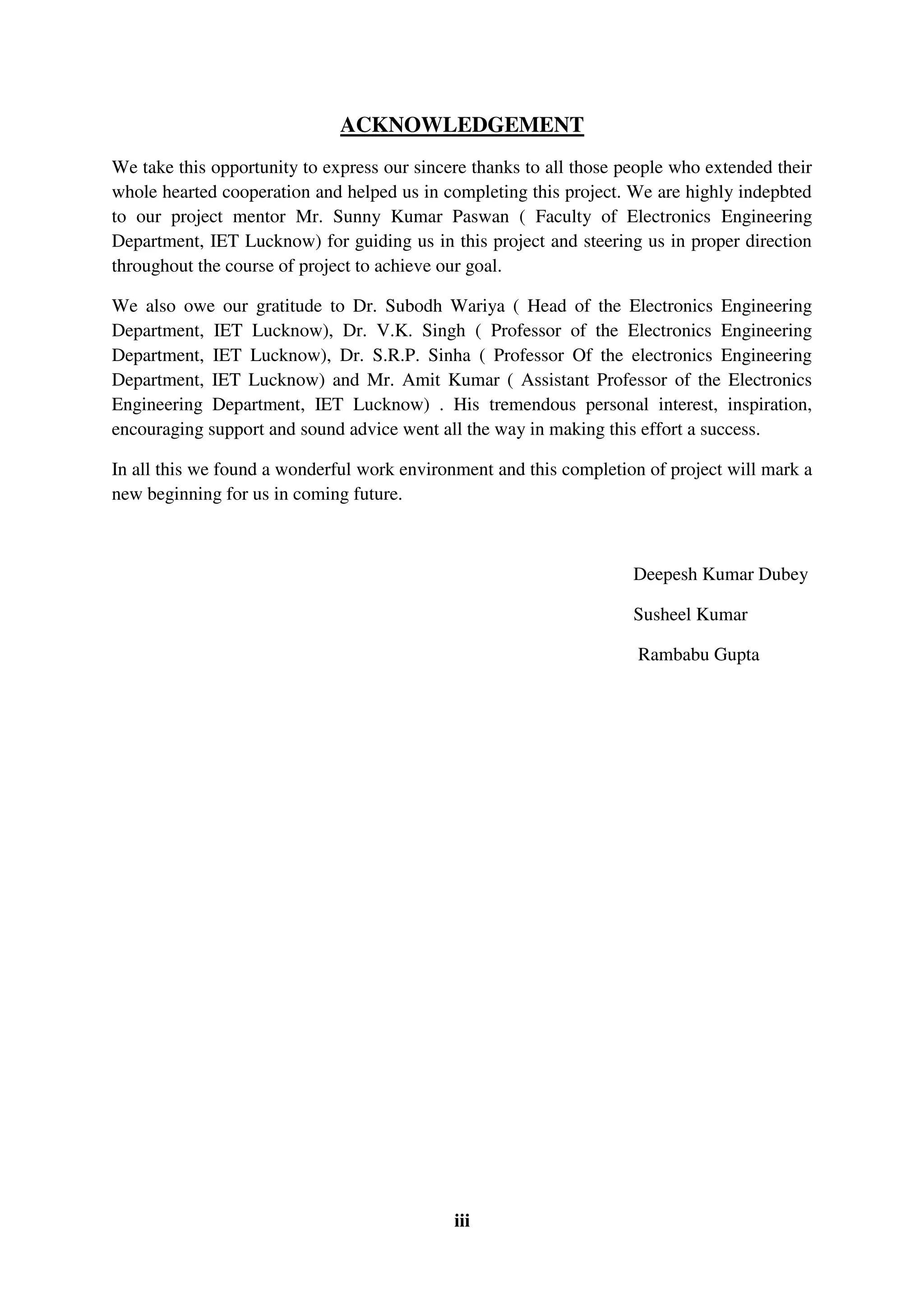 iii
ACKNOWLEDGEMENT
We take this opportunity to express our sincere thanks to all those people who extended their
whole hearted cooperation and helped us in completing this project. We are highly indepbted
to our project mentor Mr. Sunny Kumar Paswan ( Faculty of Electronics Engineering
Department, IET Lucknow) for guiding us in this project and steering us in proper direction
throughout the course of project to achieve our goal.
We also owe our gratitude to Dr. Subodh Wariya ( Head of the Electronics Engineering
Department, IET Lucknow), Dr. V.K. Singh ( Professor of the Electronics Engineering
Department, IET Lucknow), Dr. S.R.P. Sinha ( Professor Of the electronics Engineering
Department, IET Lucknow) and Mr. Amit Kumar ( Assistant Professor of the Electronics
Engineering Department, IET Lucknow) . His tremendous personal interest, inspiration,
encouraging support and sound advice went all the way in making this effort a success.
In all this we found a wonderful work environment and this completion of project will mark a
new beginning for us in coming future.
Deepesh Kumar Dubey
Susheel Kumar
Rambabu Gupta
 