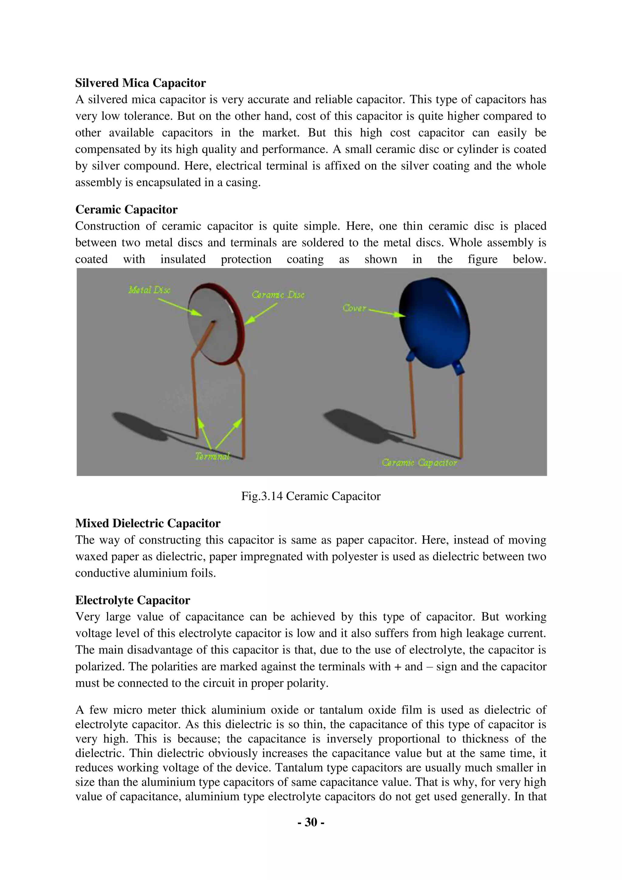 - 30 -
Silvered Mica Capacitor
A silvered mica capacitor is very accurate and reliable capacitor. This type of capacitors has
very low tolerance. But on the other hand, cost of this capacitor is quite higher compared to
other available capacitors in the market. But this high cost capacitor can easily be
compensated by its high quality and performance. A small ceramic disc or cylinder is coated
by silver compound. Here, electrical terminal is affixed on the silver coating and the whole
assembly is encapsulated in a casing.
Ceramic Capacitor
Construction of ceramic capacitor is quite simple. Here, one thin ceramic disc is placed
between two metal discs and terminals are soldered to the metal discs. Whole assembly is
coated with insulated protection coating as shown in the figure below.
Fig.3.14 Ceramic Capacitor
Mixed Dielectric Capacitor
The way of constructing this capacitor is same as paper capacitor. Here, instead of moving
waxed paper as dielectric, paper impregnated with polyester is used as dielectric between two
conductive aluminium foils.
Electrolyte Capacitor
Very large value of capacitance can be achieved by this type of capacitor. But working
voltage level of this electrolyte capacitor is low and it also suffers from high leakage current.
The main disadvantage of this capacitor is that, due to the use of electrolyte, the capacitor is
polarized. The polarities are marked against the terminals with + and – sign and the capacitor
must be connected to the circuit in proper polarity.
A few micro meter thick aluminium oxide or tantalum oxide film is used as dielectric of
electrolyte capacitor. As this dielectric is so thin, the capacitance of this type of capacitor is
very high. This is because; the capacitance is inversely proportional to thickness of the
dielectric. Thin dielectric obviously increases the capacitance value but at the same time, it
reduces working voltage of the device. Tantalum type capacitors are usually much smaller in
size than the aluminium type capacitors of same capacitance value. That is why, for very high
value of capacitance, aluminium type electrolyte capacitors do not get used generally. In that
 