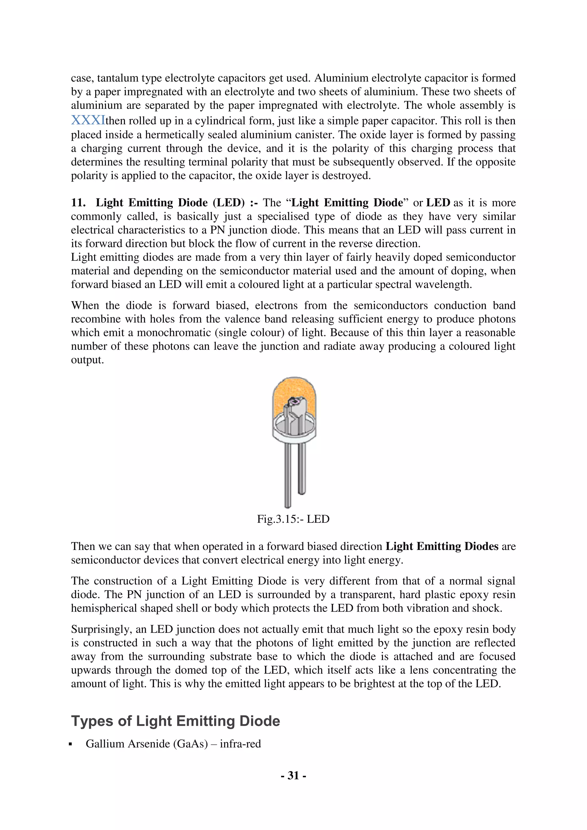 - 31 -
case, tantalum type electrolyte capacitors get used. Aluminium electrolyte capacitor is formed
by a paper impregnated with an electrolyte and two sheets of aluminium. These two sheets of
aluminium are separated by the paper impregnated with electrolyte. The whole assembly is
XXXIthen rolled up in a cylindrical form, just like a simple paper capacitor. This roll is then
placed inside a hermetically sealed aluminium canister. The oxide layer is formed by passing
a charging current through the device, and it is the polarity of this charging process that
determines the resulting terminal polarity that must be subsequently observed. If the opposite
polarity is applied to the capacitor, the oxide layer is destroyed.
11. Light Emitting Diode (LED) :- The “Light Emitting Diode” or LED as it is more
commonly called, is basically just a specialised type of diode as they have very similar
electrical characteristics to a PN junction diode. This means that an LED will pass current in
its forward direction but block the flow of current in the reverse direction.
Light emitting diodes are made from a very thin layer of fairly heavily doped semiconductor
material and depending on the semiconductor material used and the amount of doping, when
forward biased an LED will emit a coloured light at a particular spectral wavelength.
When the diode is forward biased, electrons from the semiconductors conduction band
recombine with holes from the valence band releasing sufficient energy to produce photons
which emit a monochromatic (single colour) of light. Because of this thin layer a reasonable
number of these photons can leave the junction and radiate away producing a coloured light
output.
Fig.3.15:- LED
Then we can say that when operated in a forward biased direction Light Emitting Diodes are
semiconductor devices that convert electrical energy into light energy.
The construction of a Light Emitting Diode is very different from that of a normal signal
diode. The PN junction of an LED is surrounded by a transparent, hard plastic epoxy resin
hemispherical shaped shell or body which protects the LED from both vibration and shock.
Surprisingly, an LED junction does not actually emit that much light so the epoxy resin body
is constructed in such a way that the photons of light emitted by the junction are reflected
away from the surrounding substrate base to which the diode is attached and are focused
upwards through the domed top of the LED, which itself acts like a lens concentrating the
amount of light. This is why the emitted light appears to be brightest at the top of the LED.
Types of Light Emitting Diode
 Gallium Arsenide (GaAs) – infra-red
 
