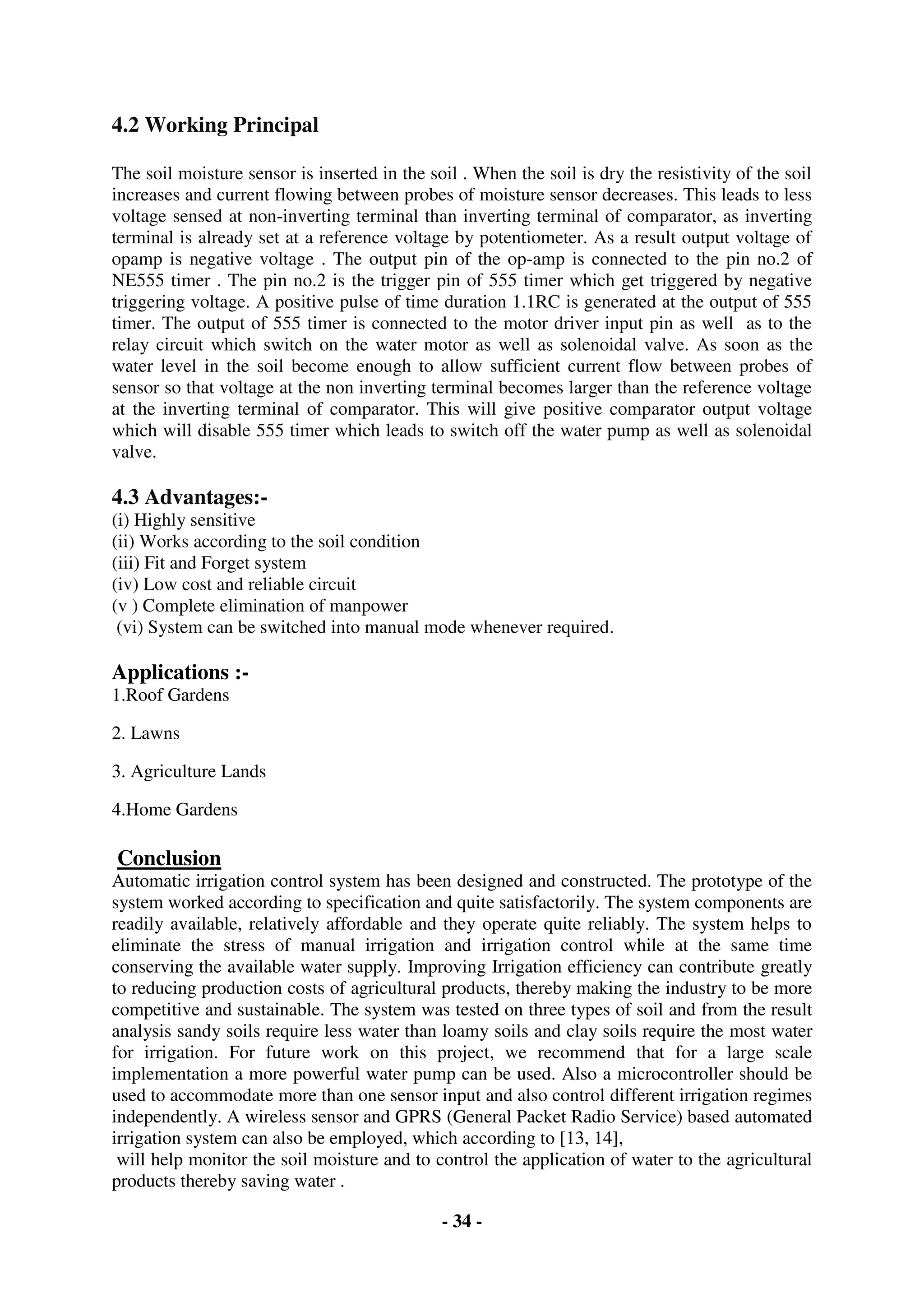 - 34 -
4.2 Working Principal
The soil moisture sensor is inserted in the soil . When the soil is dry the resistivity of the soil
increases and current flowing between probes of moisture sensor decreases. This leads to less
voltage sensed at non-inverting terminal than inverting terminal of comparator, as inverting
terminal is already set at a reference voltage by potentiometer. As a result output voltage of
opamp is negative voltage . The output pin of the op-amp is connected to the pin no.2 of
NE555 timer . The pin no.2 is the trigger pin of 555 timer which get triggered by negative
triggering voltage. A positive pulse of time duration 1.1RC is generated at the output of 555
timer. The output of 555 timer is connected to the motor driver input pin as well as to the
relay circuit which switch on the water motor as well as solenoidal valve. As soon as the
water level in the soil become enough to allow sufficient current flow between probes of
sensor so that voltage at the non inverting terminal becomes larger than the reference voltage
at the inverting terminal of comparator. This will give positive comparator output voltage
which will disable 555 timer which leads to switch off the water pump as well as solenoidal
valve.
4.3 Advantages:-
(i) Highly sensitive
(ii) Works according to the soil condition
(iii) Fit and Forget system
(iv) Low cost and reliable circuit
(v ) Complete elimination of manpower
(vi) System can be switched into manual mode whenever required.
Applications :-
1.Roof Gardens
2. Lawns
3. Agriculture Lands
4.Home Gardens
Conclusion
Automatic irrigation control system has been designed and constructed. The prototype of the
system worked according to specification and quite satisfactorily. The system components are
readily available, relatively affordable and they operate quite reliably. The system helps to
eliminate the stress of manual irrigation and irrigation control while at the same time
conserving the available water supply. Improving Irrigation efficiency can contribute greatly
to reducing production costs of agricultural products, thereby making the industry to be more
competitive and sustainable. The system was tested on three types of soil and from the result
analysis sandy soils require less water than loamy soils and clay soils require the most water
for irrigation. For future work on this project, we recommend that for a large scale
implementation a more powerful water pump can be used. Also a microcontroller should be
used to accommodate more than one sensor input and also control different irrigation regimes
independently. A wireless sensor and GPRS (General Packet Radio Service) based automated
irrigation system can also be employed, which according to [13, 14],
will help monitor the soil moisture and to control the application of water to the agricultural
products thereby saving water .
 