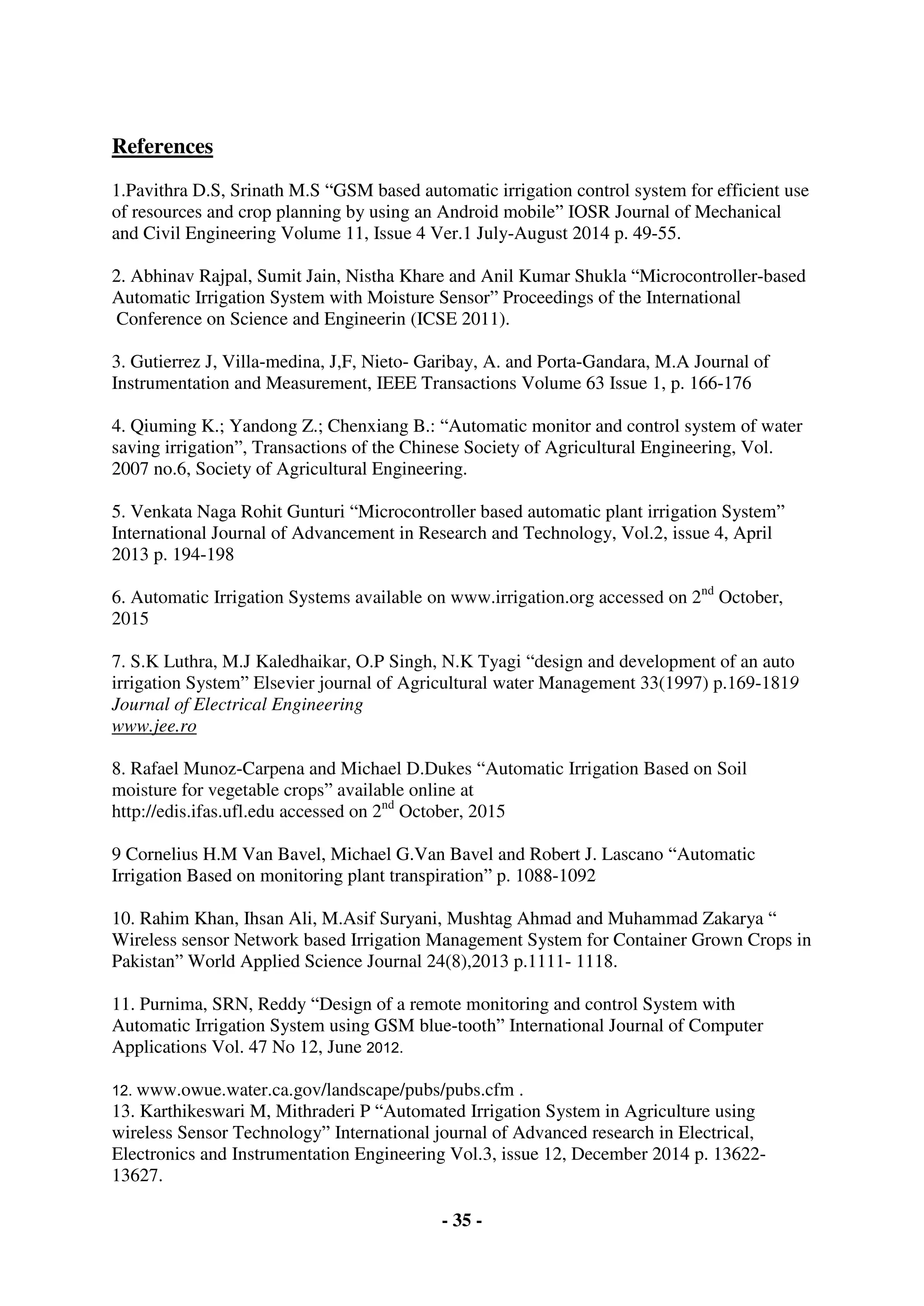 - 35 -
References
1.Pavithra D.S, Srinath M.S “GSM based automatic irrigation control system for efficient use
of resources and crop planning by using an Android mobile” IOSR Journal of Mechanical
and Civil Engineering Volume 11, Issue 4 Ver.1 July-August 2014 p. 49-55.
2. Abhinav Rajpal, Sumit Jain, Nistha Khare and Anil Kumar Shukla “Microcontroller-based
Automatic Irrigation System with Moisture Sensor” Proceedings of the International
Conference on Science and Engineerin (ICSE 2011).
3. Gutierrez J, Villa-medina, J,F, Nieto- Garibay, A. and Porta-Gandara, M.A Journal of
Instrumentation and Measurement, IEEE Transactions Volume 63 Issue 1, p. 166-176
4. Qiuming K.; Yandong Z.; Chenxiang B.: “Automatic monitor and control system of water
saving irrigation”, Transactions of the Chinese Society of Agricultural Engineering, Vol.
2007 no.6, Society of Agricultural Engineering.
5. Venkata Naga Rohit Gunturi “Microcontroller based automatic plant irrigation System”
International Journal of Advancement in Research and Technology, Vol.2, issue 4, April
2013 p. 194-198
6. Automatic Irrigation Systems available on www.irrigation.org accessed on 2nd
October,
2015
7. S.K Luthra, M.J Kaledhaikar, O.P Singh, N.K Tyagi “design and development of an auto
irrigation System” Elsevier journal of Agricultural water Management 33(1997) p.169-1819
Journal of Electrical Engineering
www.jee.ro
8. Rafael Munoz-Carpena and Michael D.Dukes “Automatic Irrigation Based on Soil
moisture for vegetable crops” available online at
http://edis.ifas.ufl.edu accessed on 2nd
October, 2015
9 Cornelius H.M Van Bavel, Michael G.Van Bavel and Robert J. Lascano “Automatic
Irrigation Based on monitoring plant transpiration” p. 1088-1092
10. Rahim Khan, Ihsan Ali, M.Asif Suryani, Mushtag Ahmad and Muhammad Zakarya “
Wireless sensor Network based Irrigation Management System for Container Grown Crops in
Pakistan” World Applied Science Journal 24(8),2013 p.1111- 1118.
11. Purnima, SRN, Reddy “Design of a remote monitoring and control System with
Automatic Irrigation System using GSM blue-tooth” International Journal of Computer
Applications Vol. 47 No 12, June 2012.
12. www.owue.water.ca.gov/landscape/pubs/pubs.cfm .
13. Karthikeswari M, Mithraderi P “Automated Irrigation System in Agriculture using
wireless Sensor Technology” International journal of Advanced research in Electrical,
Electronics and Instrumentation Engineering Vol.3, issue 12, December 2014 p. 13622-
13627.
 