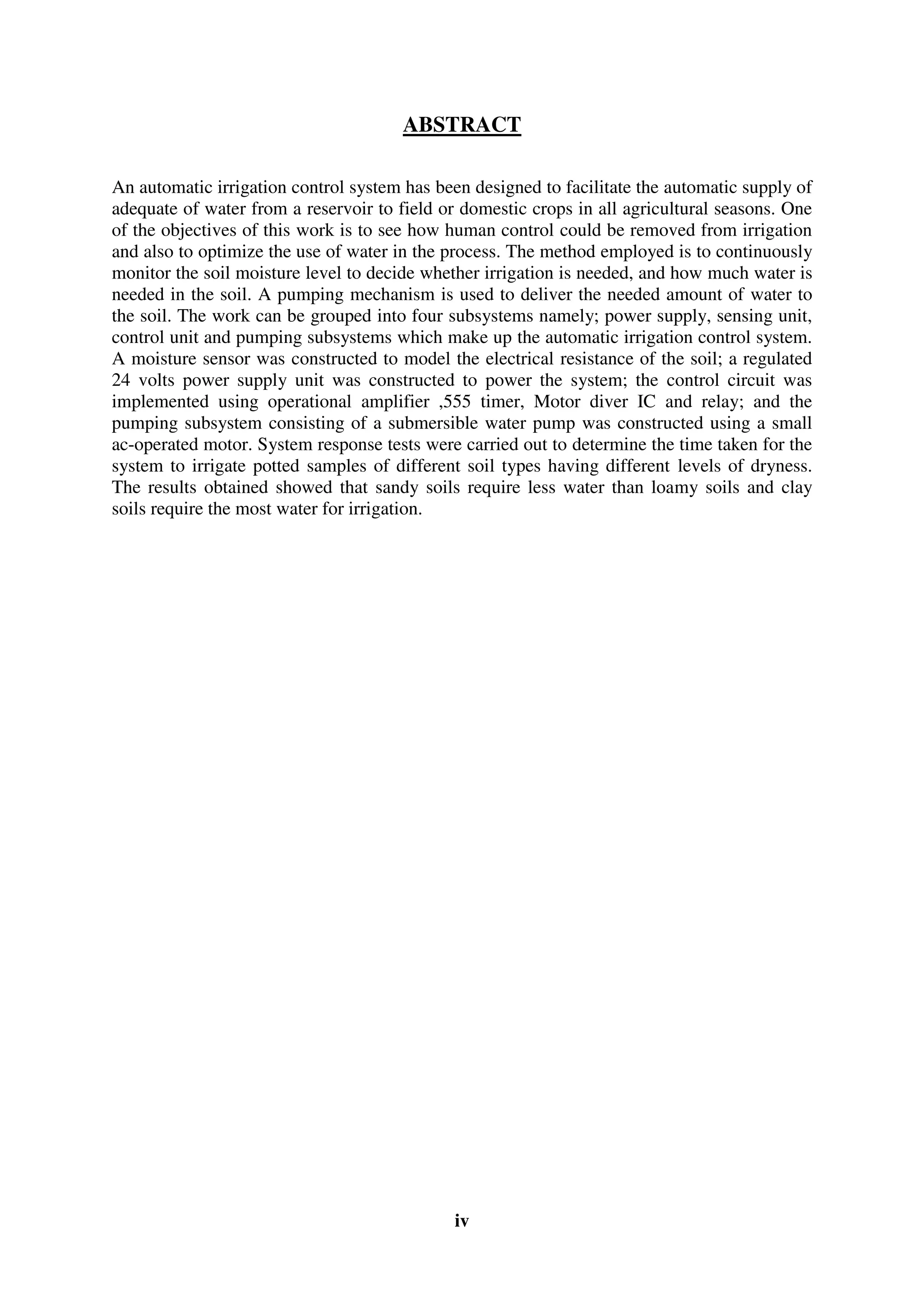 iv
ABSTRACT
An automatic irrigation control system has been designed to facilitate the automatic supply of
adequate of water from a reservoir to field or domestic crops in all agricultural seasons. One
of the objectives of this work is to see how human control could be removed from irrigation
and also to optimize the use of water in the process. The method employed is to continuously
monitor the soil moisture level to decide whether irrigation is needed, and how much water is
needed in the soil. A pumping mechanism is used to deliver the needed amount of water to
the soil. The work can be grouped into four subsystems namely; power supply, sensing unit,
control unit and pumping subsystems which make up the automatic irrigation control system.
A moisture sensor was constructed to model the electrical resistance of the soil; a regulated
24 volts power supply unit was constructed to power the system; the control circuit was
implemented using operational amplifier ,555 timer, Motor diver IC and relay; and the
pumping subsystem consisting of a submersible water pump was constructed using a small
ac-operated motor. System response tests were carried out to determine the time taken for the
system to irrigate potted samples of different soil types having different levels of dryness.
The results obtained showed that sandy soils require less water than loamy soils and clay
soils require the most water for irrigation.
 