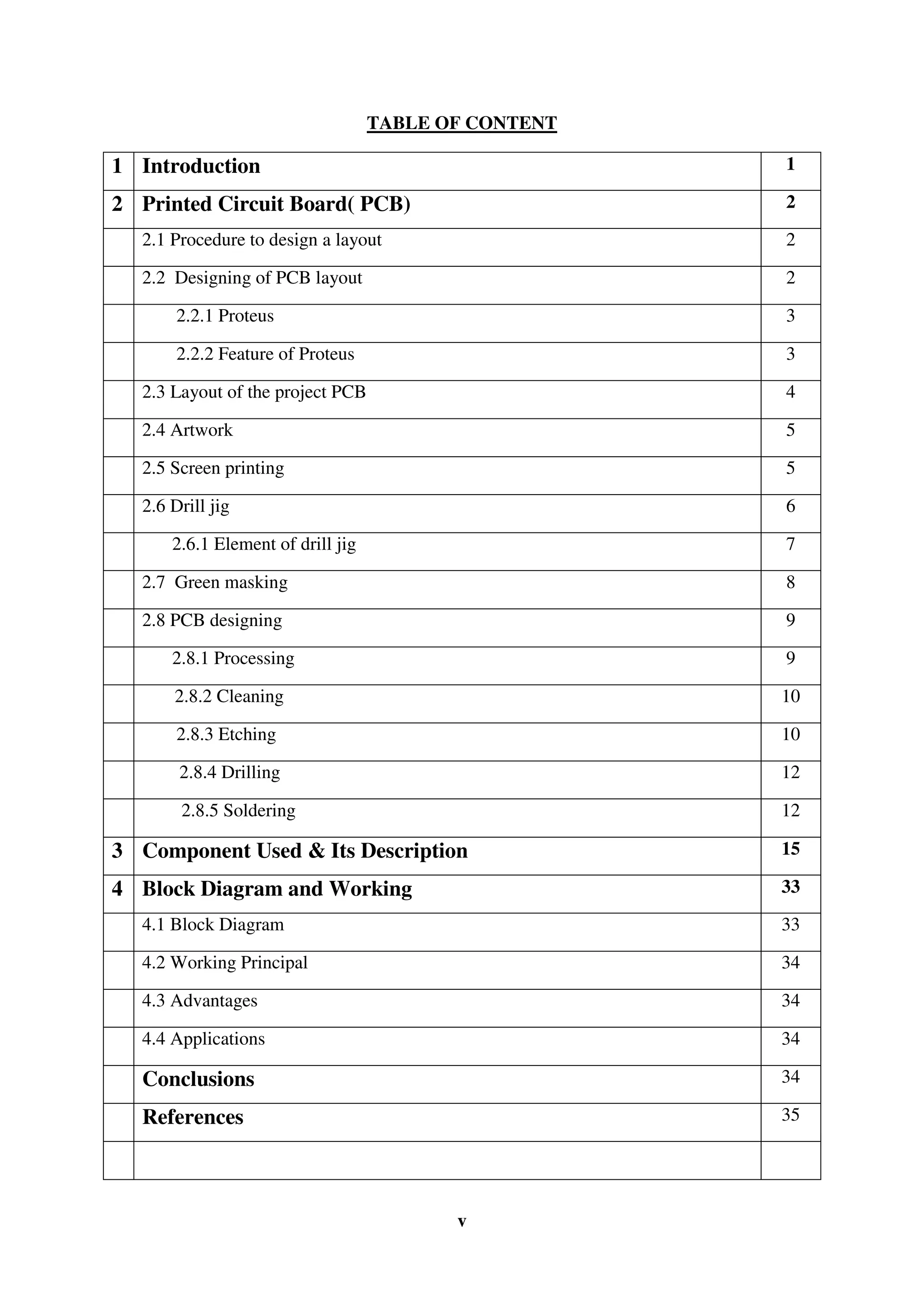 v
TABLE OF CONTENT
1 Introduction 1
2 Printed Circuit Board( PCB) 2
2.1 Procedure to design a layout 2
2.2 Designing of PCB layout 2
2.2.1 Proteus 3
2.2.2 Feature of Proteus 3
2.3 Layout of the project PCB 4
2.4 Artwork 5
2.5 Screen printing 5
2.6 Drill jig 6
2.6.1 Element of drill jig 7
2.7 Green masking 8
2.8 PCB designing 9
2.8.1 Processing 9
2.8.2 Cleaning 10
2.8.3 Etching 10
2.8.4 Drilling 12
2.8.5 Soldering 12
3 Component Used & Its Description 15
4 Block Diagram and Working 33
4.1 Block Diagram 33
4.2 Working Principal 34
4.3 Advantages 34
4.4 Applications 34
Conclusions 34
References 35
 