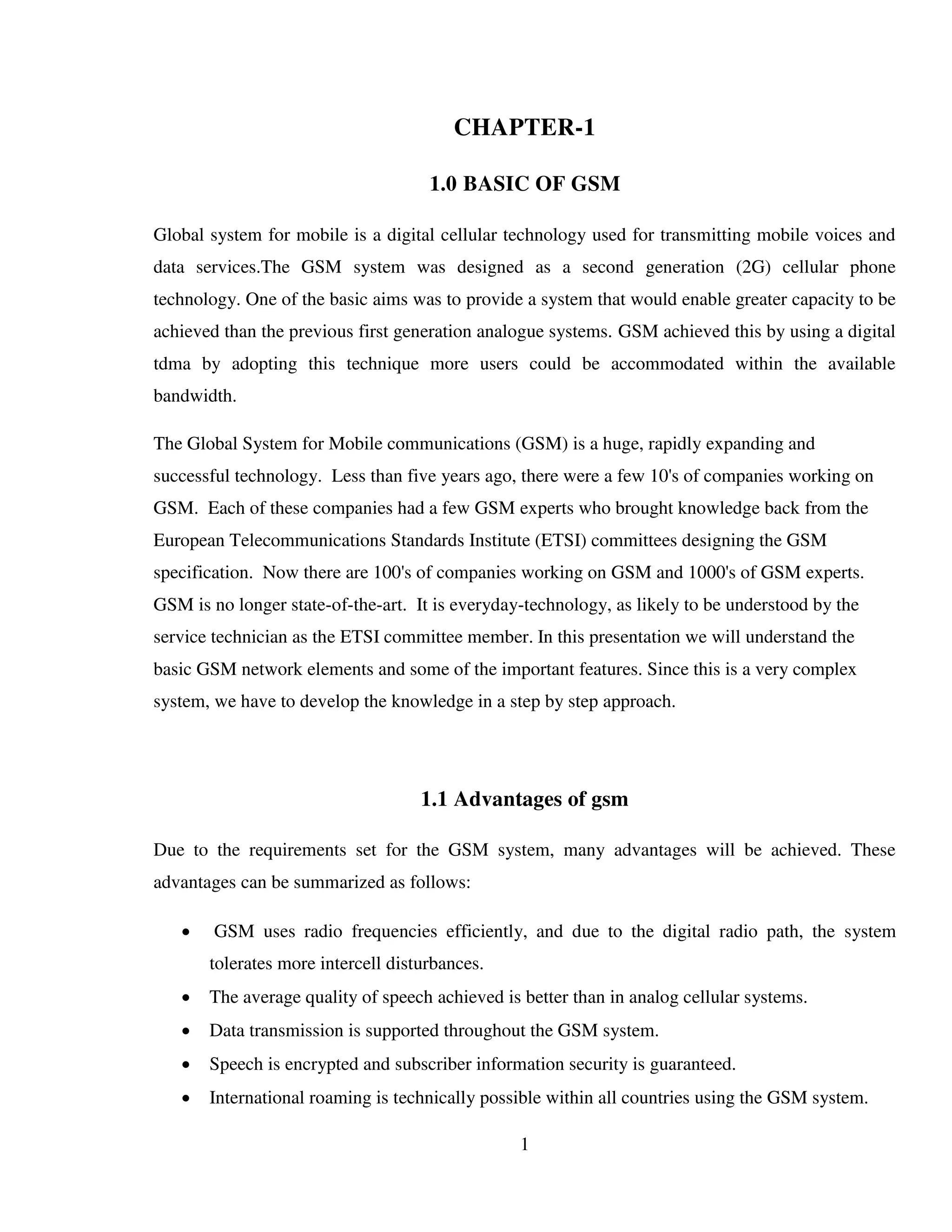 1
CHAPTER-1
1.0 BASIC OF GSM
Global system for mobile is a digital cellular technology used for transmitting mobile voices and
data services.The GSM system was designed as a second generation (2G) cellular phone
technology. One of the basic aims was to provide a system that would enable greater capacity to be
achieved than the previous first generation analogue systems. GSM achieved this by using a digital
tdma by adopting this technique more users could be accommodated within the available
bandwidth.
The Global System for Mobile communications (GSM) is a huge, rapidly expanding and
successful technology. Less than five years ago, there were a few 10's of companies working on
GSM. Each of these companies had a few GSM experts who brought knowledge back from the
European Telecommunications Standards Institute (ETSI) committees designing the GSM
specification. Now there are 100's of companies working on GSM and 1000's of GSM experts.
GSM is no longer state-of-the-art. It is everyday-technology, as likely to be understood by the
service technician as the ETSI committee member. In this presentation we will understand the
basic GSM network elements and some of the important features. Since this is a very complex
system, we have to develop the knowledge in a step by step approach.
1.1 Advantages of gsm
Due to the requirements set for the GSM system, many advantages will be achieved. These
advantages can be summarized as follows:
 GSM uses radio frequencies efficiently, and due to the digital radio path, the system
tolerates more intercell disturbances.
 The average quality of speech achieved is better than in analog cellular systems.
 Data transmission is supported throughout the GSM system.
 Speech is encrypted and subscriber information security is guaranteed.
 International roaming is technically possible within all countries using the GSM system.
 