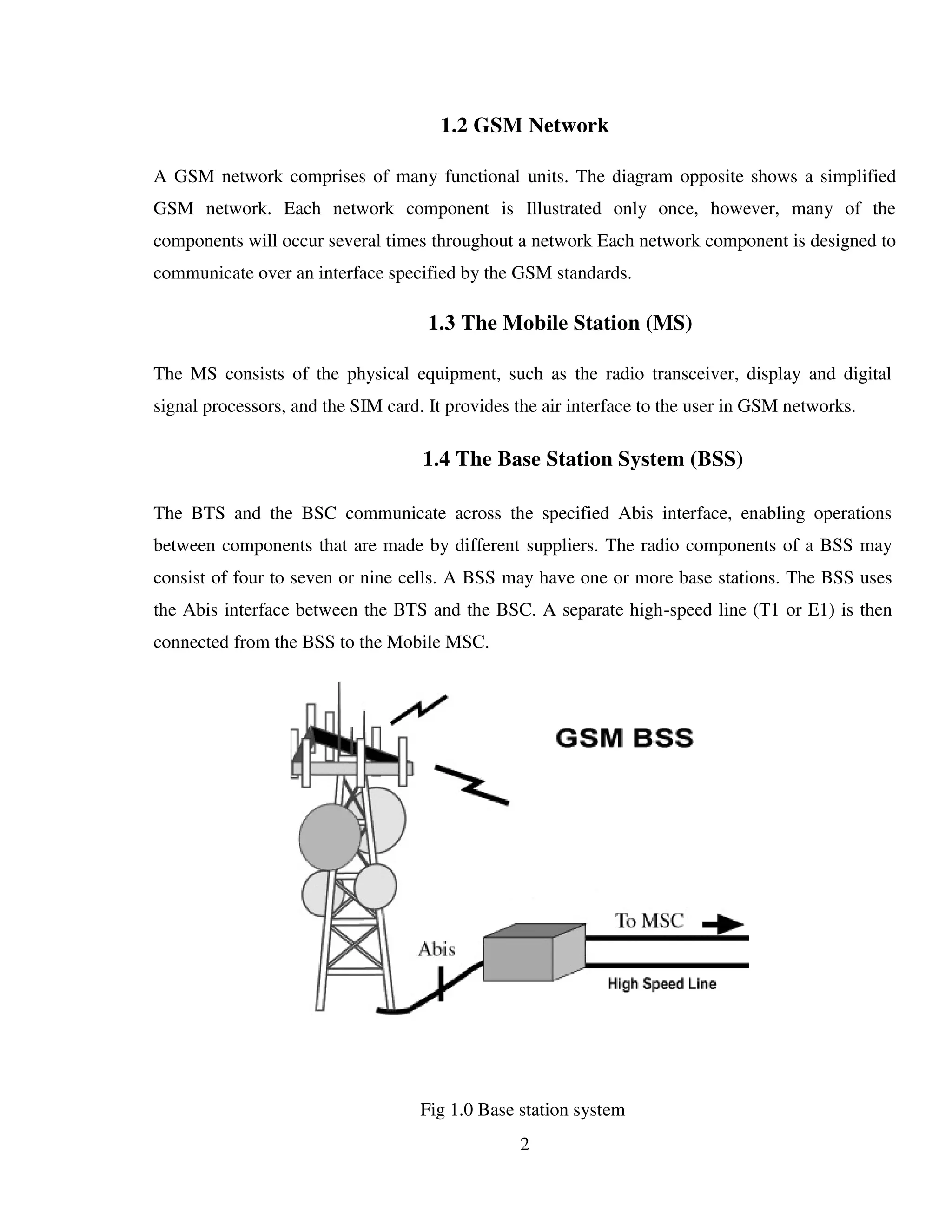 2
1.2 GSM Network
A GSM network comprises of many functional units. The diagram opposite shows a simplified
GSM network. Each network component is Illustrated only once, however, many of the
components will occur several times throughout a network Each network component is designed to
communicate over an interface specified by the GSM standards.
1.3 The Mobile Station (MS)
The MS consists of the physical equipment, such as the radio transceiver, display and digital
signal processors, and the SIM card. It provides the air interface to the user in GSM networks.
1.4 The Base Station System (BSS)
The BTS and the BSC communicate across the specified Abis interface, enabling operations
between components that are made by different suppliers. The radio components of a BSS may
consist of four to seven or nine cells. A BSS may have one or more base stations. The BSS uses
the Abis interface between the BTS and the BSC. A separate high-speed line (T1 or E1) is then
connected from the BSS to the Mobile MSC.
Fig 1.0 Base station system
 