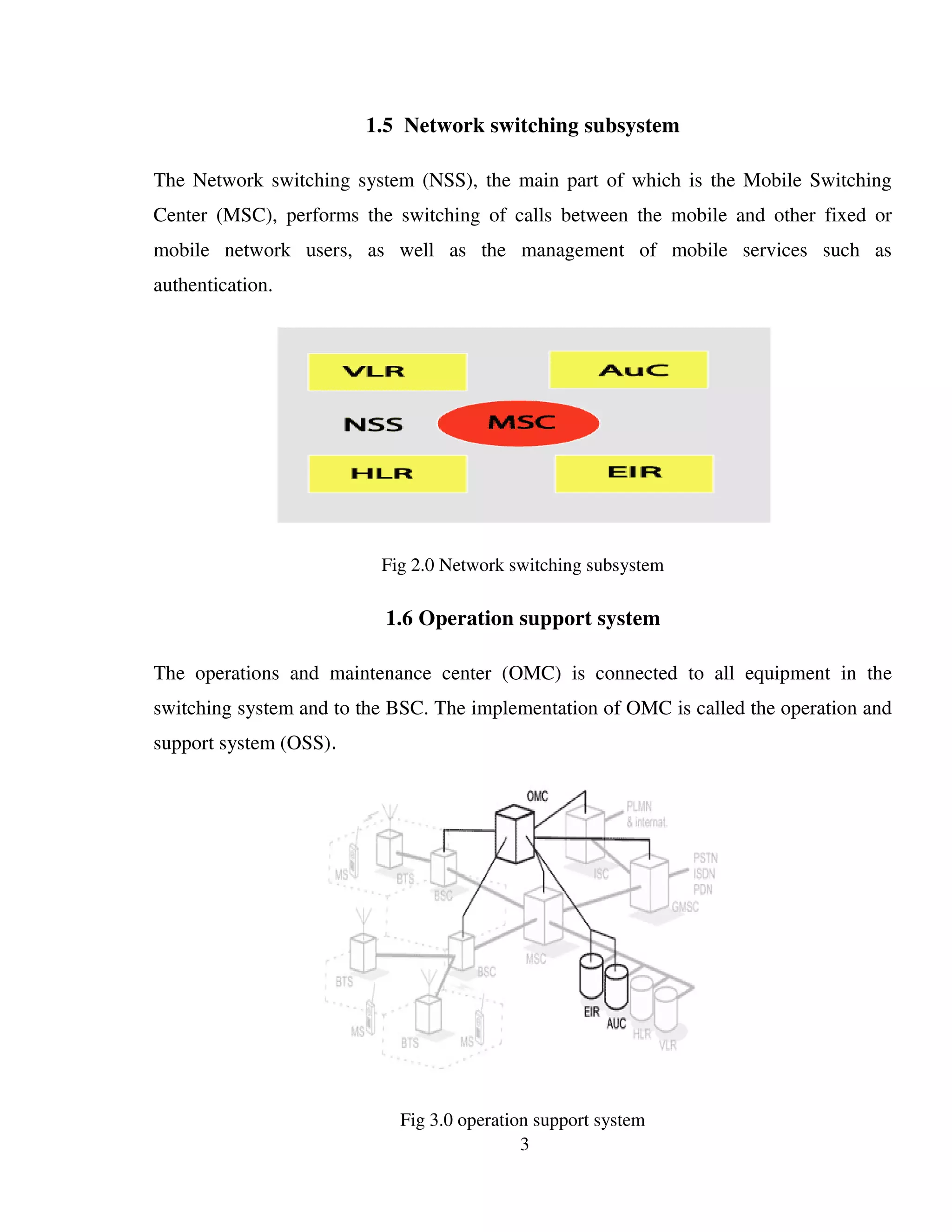 3
1.5 Network switching subsystem
The Network switching system (NSS), the main part of which is the Mobile Switching
Center (MSC), performs the switching of calls between the mobile and other fixed or
mobile network users, as well as the management of mobile services such as
authentication.
Fig 2.0 Network switching subsystem
1.6 Operation support system
The operations and maintenance center (OMC) is connected to all equipment in the
switching system and to the BSC. The implementation of OMC is called the operation and
support system (OSS).
Fig 3.0 operation support system
 
