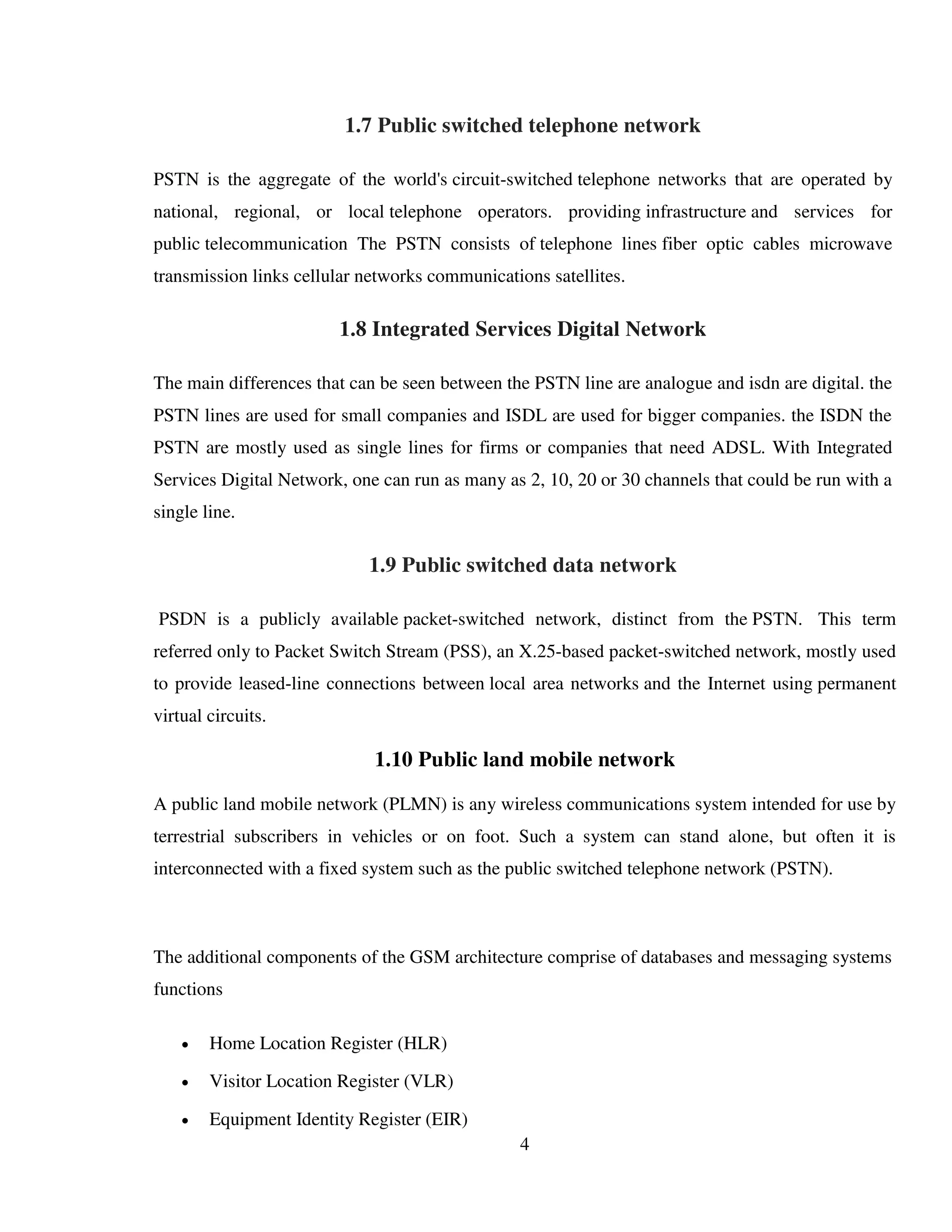 4
1.7 Public switched telephone network
PSTN is the aggregate of the world's circuit-switched telephone networks that are operated by
national, regional, or local telephone operators. providing infrastructure and services for
public telecommunication The PSTN consists of telephone lines fiber optic cables microwave
transmission links cellular networks communications satellites.
1.8 Integrated Services Digital Network
The main differences that can be seen between the PSTN line are analogue and isdn are digital. the
PSTN lines are used for small companies and ISDL are used for bigger companies. the ISDN the
PSTN are mostly used as single lines for firms or companies that need ADSL. With Integrated
Services Digital Network, one can run as many as 2, 10, 20 or 30 channels that could be run with a
single line.
1.9 Public switched data network
PSDN is a publicly available packet-switched network, distinct from the PSTN. This term
referred only to Packet Switch Stream (PSS), an X.25-based packet-switched network, mostly used
to provide leased-line connections between local area networks and the Internet using permanent
virtual circuits.
1.10 Public land mobile network
A public land mobile network (PLMN) is any wireless communications system intended for use by
terrestrial subscribers in vehicles or on foot. Such a system can stand alone, but often it is
interconnected with a fixed system such as the public switched telephone network (PSTN).
The additional components of the GSM architecture comprise of databases and messaging systems
functions
 Home Location Register (HLR)
 Visitor Location Register (VLR)
 Equipment Identity Register (EIR)
 