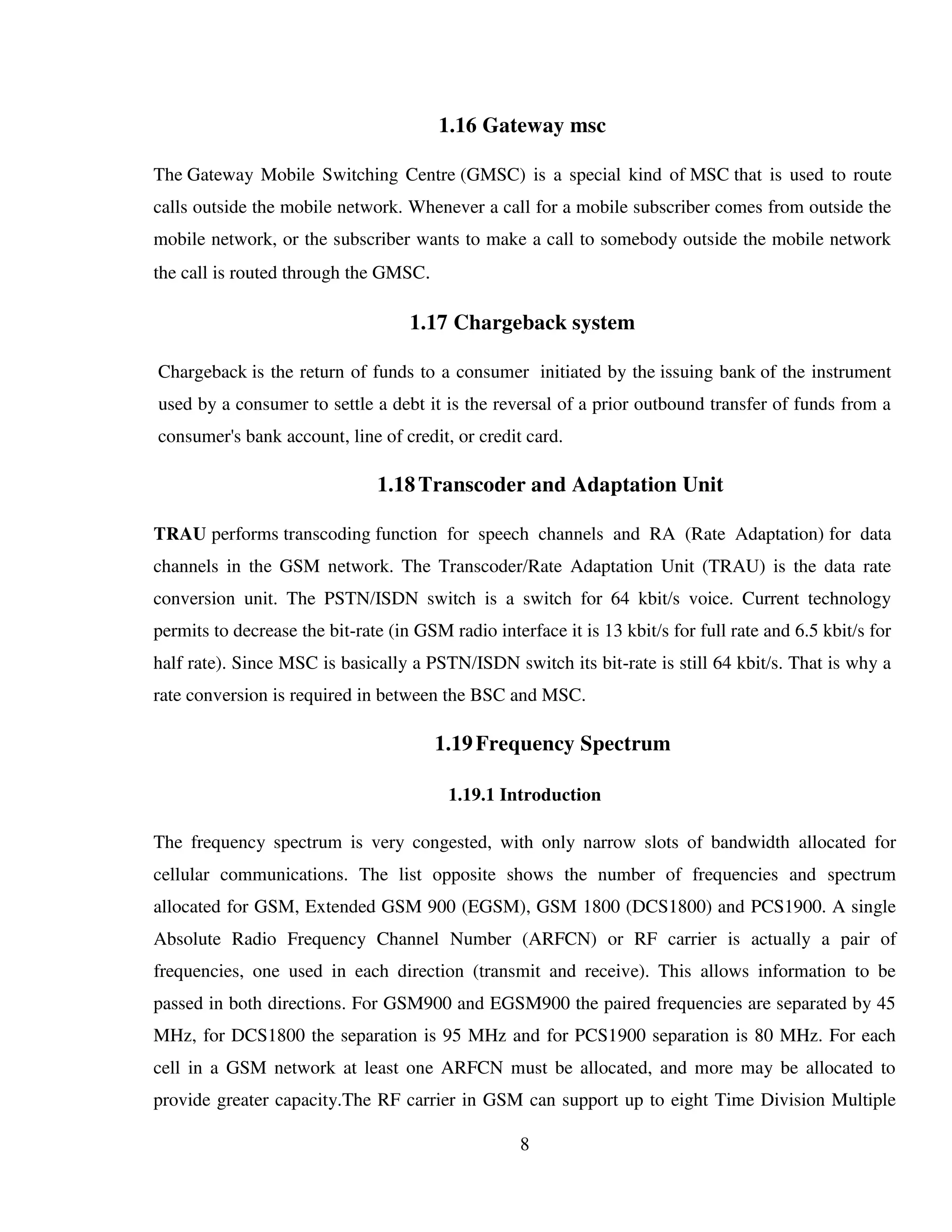 8
1.16 Gateway msc
The Gateway Mobile Switching Centre (GMSC) is a special kind of MSC that is used to route
calls outside the mobile network. Whenever a call for a mobile subscriber comes from outside the
mobile network, or the subscriber wants to make a call to somebody outside the mobile network
the call is routed through the GMSC.
1.17 Chargeback system
Chargeback is the return of funds to a consumer initiated by the issuing bank of the instrument
used by a consumer to settle a debt it is the reversal of a prior outbound transfer of funds from a
consumer's bank account, line of credit, or credit card.
1.18Transcoder and Adaptation Unit
TRAU performs transcoding function for speech channels and RA (Rate Adaptation) for data
channels in the GSM network. The Transcoder/Rate Adaptation Unit (TRAU) is the data rate
conversion unit. The PSTN/ISDN switch is a switch for 64 kbit/s voice. Current technology
permits to decrease the bit-rate (in GSM radio interface it is 13 kbit/s for full rate and 6.5 kbit/s for
half rate). Since MSC is basically a PSTN/ISDN switch its bit-rate is still 64 kbit/s. That is why a
rate conversion is required in between the BSC and MSC.
1.19Frequency Spectrum
1.19.1 Introduction
The frequency spectrum is very congested, with only narrow slots of bandwidth allocated for
cellular communications. The list opposite shows the number of frequencies and spectrum
allocated for GSM, Extended GSM 900 (EGSM), GSM 1800 (DCS1800) and PCS1900. A single
Absolute Radio Frequency Channel Number (ARFCN) or RF carrier is actually a pair of
frequencies, one used in each direction (transmit and receive). This allows information to be
passed in both directions. For GSM900 and EGSM900 the paired frequencies are separated by 45
MHz, for DCS1800 the separation is 95 MHz and for PCS1900 separation is 80 MHz. For each
cell in a GSM network at least one ARFCN must be allocated, and more may be allocated to
provide greater capacity.The RF carrier in GSM can support up to eight Time Division Multiple
 