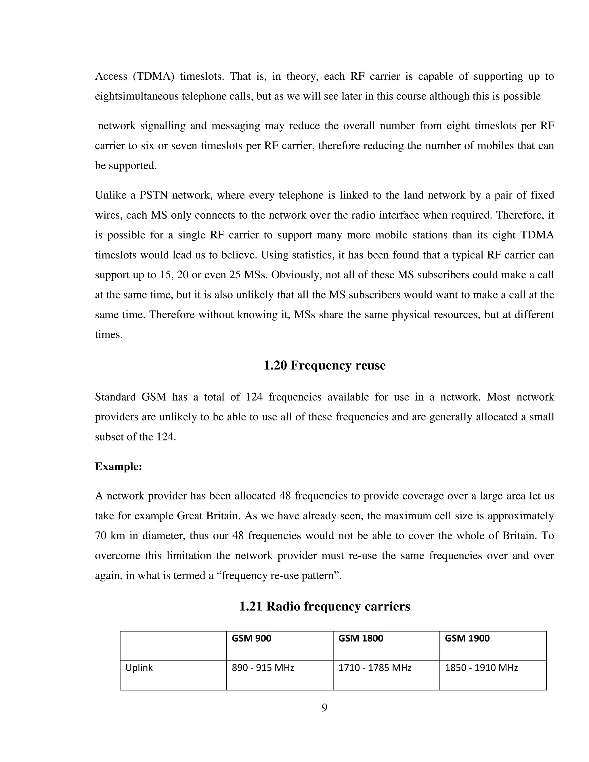 9
Access (TDMA) timeslots. That is, in theory, each RF carrier is capable of supporting up to
eightsimultaneous telephone calls, but as we will see later in this course although this is possible
network signalling and messaging may reduce the overall number from eight timeslots per RF
carrier to six or seven timeslots per RF carrier, therefore reducing the number of mobiles that can
be supported.
Unlike a PSTN network, where every telephone is linked to the land network by a pair of fixed
wires, each MS only connects to the network over the radio interface when required. Therefore, it
is possible for a single RF carrier to support many more mobile stations than its eight TDMA
timeslots would lead us to believe. Using statistics, it has been found that a typical RF carrier can
support up to 15, 20 or even 25 MSs. Obviously, not all of these MS subscribers could make a call
at the same time, but it is also unlikely that all the MS subscribers would want to make a call at the
same time. Therefore without knowing it, MSs share the same physical resources, but at different
times.
1.20 Frequency reuse
Standard GSM has a total of 124 frequencies available for use in a network. Most network
providers are unlikely to be able to use all of these frequencies and are generally allocated a small
subset of the 124.
Example:
A network provider has been allocated 48 frequencies to provide coverage over a large area let us
take for example Great Britain. As we have already seen, the maximum cell size is approximately
70 km in diameter, thus our 48 frequencies would not be able to cover the whole of Britain. To
overcome this limitation the network provider must re-use the same frequencies over and over
again, in what is termed a “frequency re-use pattern”.
1.21 Radio frequency carriers
GSM 900 GSM 1800 GSM 1900
Uplink 890 - 915 MHz 1710 - 1785 MHz 1850 - 1910 MHz
 