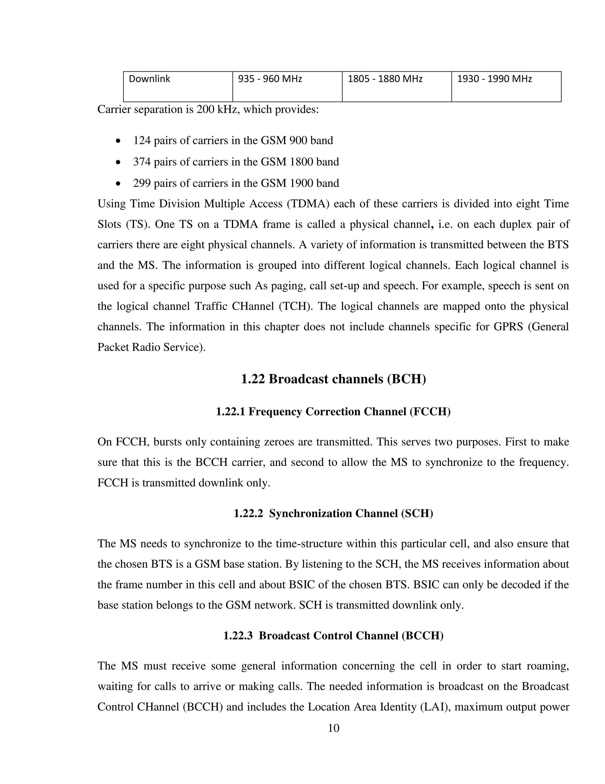 10
Downlink 935 - 960 MHz 1805 - 1880 MHz 1930 - 1990 MHz
Carrier separation is 200 kHz, which provides:
 124 pairs of carriers in the GSM 900 band
 374 pairs of carriers in the GSM 1800 band
 299 pairs of carriers in the GSM 1900 band
Using Time Division Multiple Access (TDMA) each of these carriers is divided into eight Time
Slots (TS). One TS on a TDMA frame is called a physical channel, i.e. on each duplex pair of
carriers there are eight physical channels. A variety of information is transmitted between the BTS
and the MS. The information is grouped into different logical channels. Each logical channel is
used for a specific purpose such As paging, call set-up and speech. For example, speech is sent on
the logical channel Traffic CHannel (TCH). The logical channels are mapped onto the physical
channels. The information in this chapter does not include channels specific for GPRS (General
Packet Radio Service).
1.22 Broadcast channels (BCH)
1.22.1 Frequency Correction Channel (FCCH)
On FCCH, bursts only containing zeroes are transmitted. This serves two purposes. First to make
sure that this is the BCCH carrier, and second to allow the MS to synchronize to the frequency.
FCCH is transmitted downlink only.
1.22.2 Synchronization Channel (SCH)
The MS needs to synchronize to the time-structure within this particular cell, and also ensure that
the chosen BTS is a GSM base station. By listening to the SCH, the MS receives information about
the frame number in this cell and about BSIC of the chosen BTS. BSIC can only be decoded if the
base station belongs to the GSM network. SCH is transmitted downlink only.
1.22.3 Broadcast Control Channel (BCCH)
The MS must receive some general information concerning the cell in order to start roaming,
waiting for calls to arrive or making calls. The needed information is broadcast on the Broadcast
Control CHannel (BCCH) and includes the Location Area Identity (LAI), maximum output power
 
