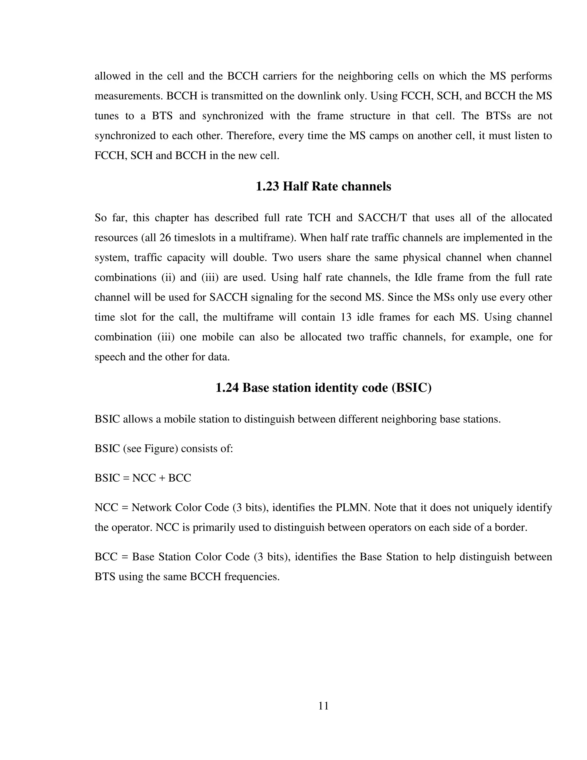 11
allowed in the cell and the BCCH carriers for the neighboring cells on which the MS performs
measurements. BCCH is transmitted on the downlink only. Using FCCH, SCH, and BCCH the MS
tunes to a BTS and synchronized with the frame structure in that cell. The BTSs are not
synchronized to each other. Therefore, every time the MS camps on another cell, it must listen to
FCCH, SCH and BCCH in the new cell.
1.23 Half Rate channels
So far, this chapter has described full rate TCH and SACCH/T that uses all of the allocated
resources (all 26 timeslots in a multiframe). When half rate traffic channels are implemented in the
system, traffic capacity will double. Two users share the same physical channel when channel
combinations (ii) and (iii) are used. Using half rate channels, the Idle frame from the full rate
channel will be used for SACCH signaling for the second MS. Since the MSs only use every other
time slot for the call, the multiframe will contain 13 idle frames for each MS. Using channel
combination (iii) one mobile can also be allocated two traffic channels, for example, one for
speech and the other for data.
1.24 Base station identity code (BSIC)
BSIC allows a mobile station to distinguish between different neighboring base stations.
BSIC (see Figure) consists of:
BSIC = NCC + BCC
NCC = Network Color Code (3 bits), identifies the PLMN. Note that it does not uniquely identify
the operator. NCC is primarily used to distinguish between operators on each side of a border.
BCC = Base Station Color Code (3 bits), identifies the Base Station to help distinguish between
BTS using the same BCCH frequencies.
 