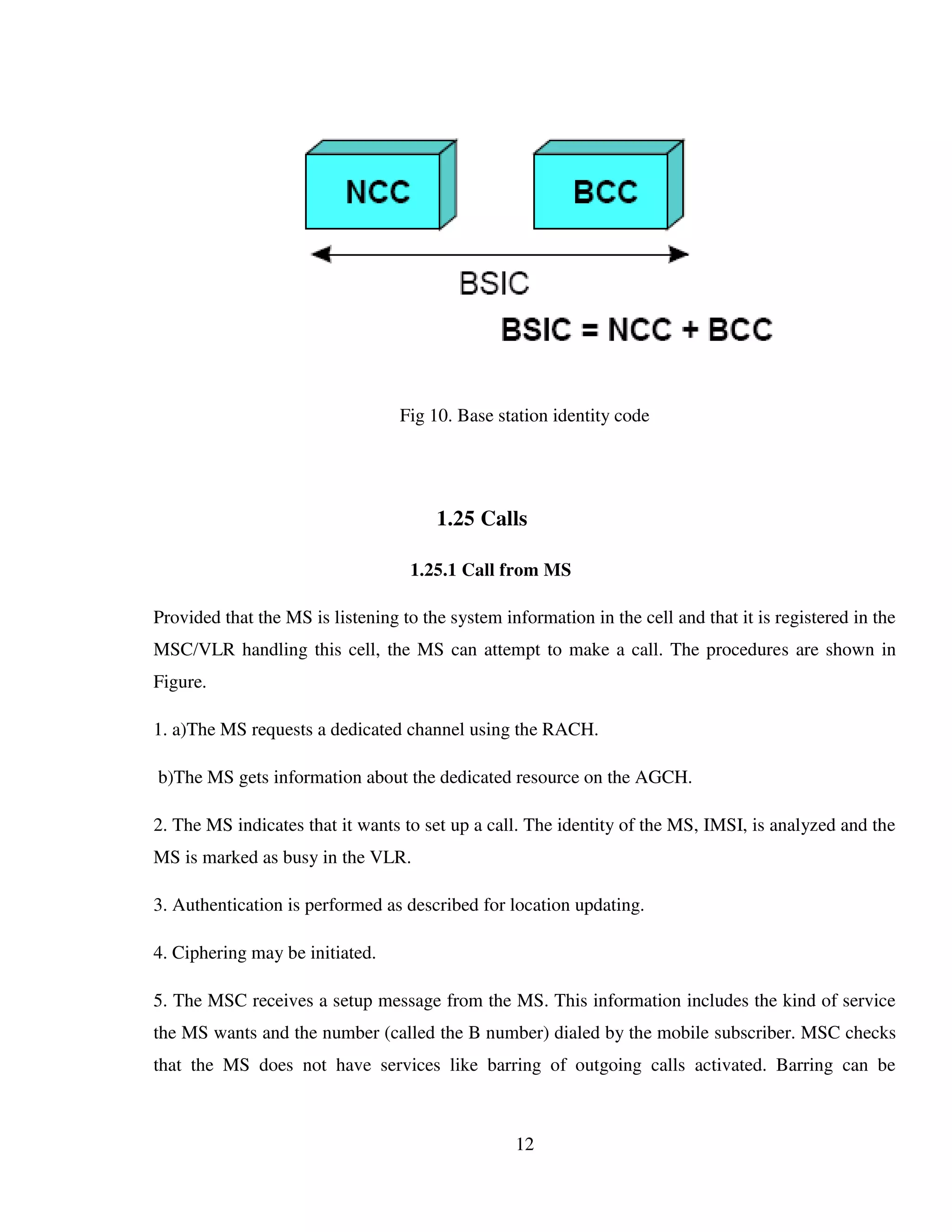 12
Fig 10. Base station identity code
1.25 Calls
1.25.1 Call from MS
Provided that the MS is listening to the system information in the cell and that it is registered in the
MSC/VLR handling this cell, the MS can attempt to make a call. The procedures are shown in
Figure.
1. a)The MS requests a dedicated channel using the RACH.
b)The MS gets information about the dedicated resource on the AGCH.
2. The MS indicates that it wants to set up a call. The identity of the MS, IMSI, is analyzed and the
MS is marked as busy in the VLR.
3. Authentication is performed as described for location updating.
4. Ciphering may be initiated.
5. The MSC receives a setup message from the MS. This information includes the kind of service
the MS wants and the number (called the B number) dialed by the mobile subscriber. MSC checks
that the MS does not have services like barring of outgoing calls activated. Barring can be
 