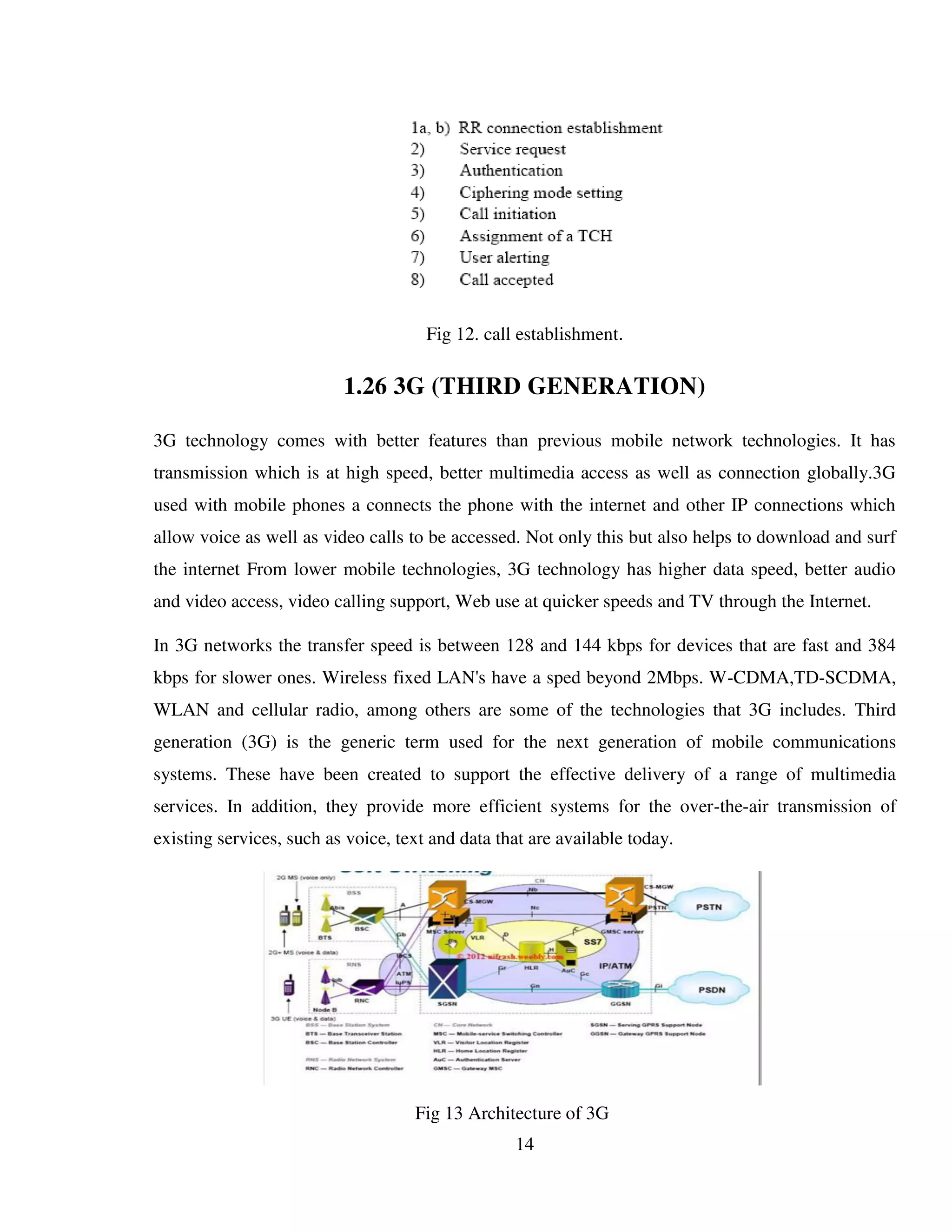 14
Fig 12. call establishment.
1.26 3G (THIRD GENERATION)
3G technology comes with better features than previous mobile network technologies. It has
transmission which is at high speed, better multimedia access as well as connection globally.3G
used with mobile phones a connects the phone with the internet and other IP connections which
allow voice as well as video calls to be accessed. Not only this but also helps to download and surf
the internet From lower mobile technologies, 3G technology has higher data speed, better audio
and video access, video calling support, Web use at quicker speeds and TV through the Internet.
In 3G networks the transfer speed is between 128 and 144 kbps for devices that are fast and 384
kbps for slower ones. Wireless fixed LAN's have a sped beyond 2Mbps. W-CDMA,TD-SCDMA,
WLAN and cellular radio, among others are some of the technologies that 3G includes. Third
generation (3G) is the generic term used for the next generation of mobile communications
systems. These have been created to support the effective delivery of a range of multimedia
services. In addition, they provide more efficient systems for the over-the-air transmission of
existing services, such as voice, text and data that are available today.
Fig 13 Architecture of 3G
 