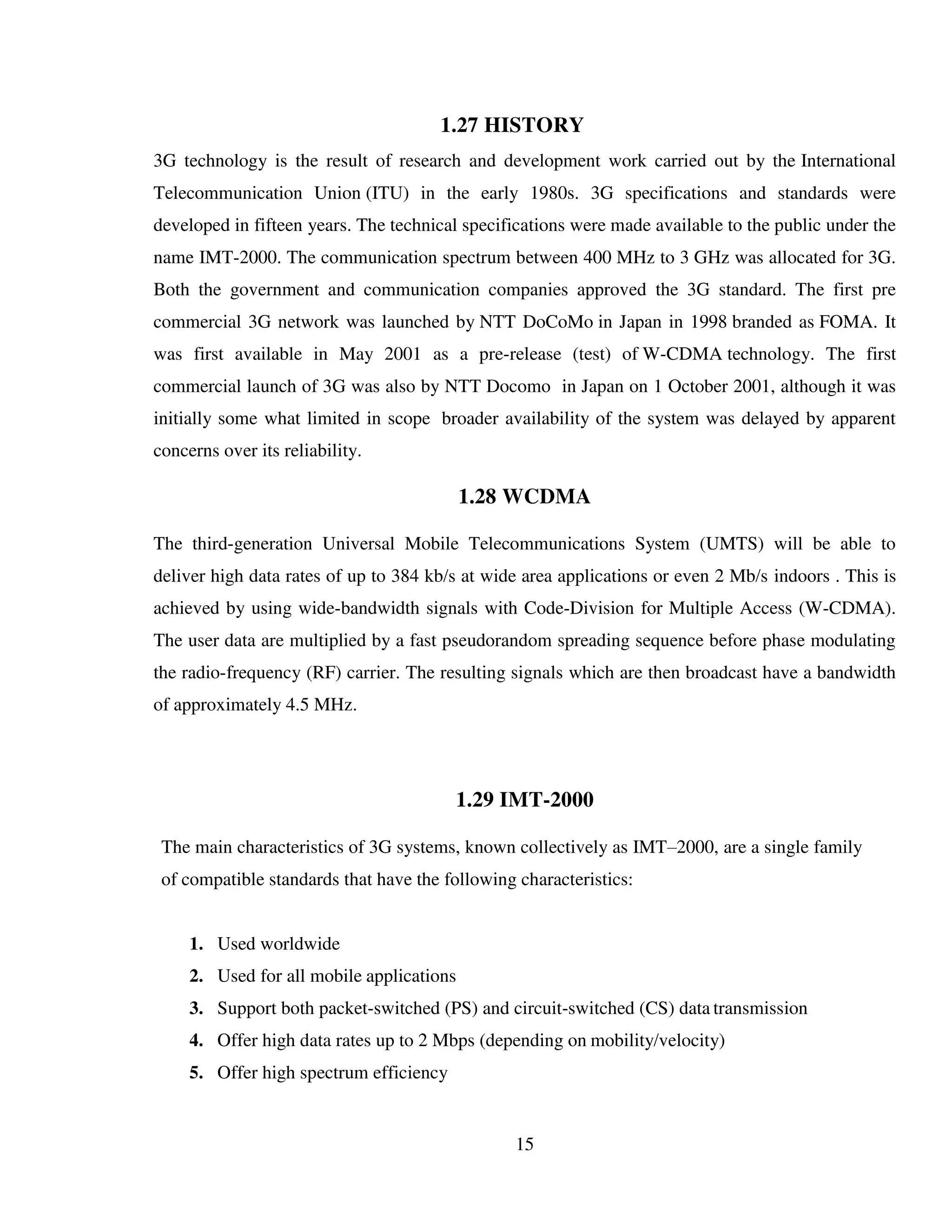 15
1.27 HISTORY
3G technology is the result of research and development work carried out by the International
Telecommunication Union (ITU) in the early 1980s. 3G specifications and standards were
developed in fifteen years. The technical specifications were made available to the public under the
name IMT-2000. The communication spectrum between 400 MHz to 3 GHz was allocated for 3G.
Both the government and communication companies approved the 3G standard. The first pre
commercial 3G network was launched by NTT DoCoMo in Japan in 1998 branded as FOMA. It
was first available in May 2001 as a pre-release (test) of W-CDMA technology. The first
commercial launch of 3G was also by NTT Docomo in Japan on 1 October 2001, although it was
initially some what limited in scope broader availability of the system was delayed by apparent
concerns over its reliability.
1.28 WCDMA
The third-generation Universal Mobile Telecommunications System (UMTS) will be able to
deliver high data rates of up to 384 kb/s at wide area applications or even 2 Mb/s indoors . This is
achieved by using wide-bandwidth signals with Code-Division for Multiple Access (W-CDMA).
The user data are multiplied by a fast pseudorandom spreading sequence before phase modulating
the radio-frequency (RF) carrier. The resulting signals which are then broadcast have a bandwidth
of approximately 4.5 MHz.
1.29 IMT-2000
The main characteristics of 3G systems, known collectively as IMT–2000, are a single family
of compatible standards that have the following characteristics:
1. Used worldwide
2. Used for all mobile applications
3. Support both packet-switched (PS) and circuit-switched (CS) data transmission
4. Offer high data rates up to 2 Mbps (depending on mobility/velocity)
5. Offer high spectrum efficiency
 