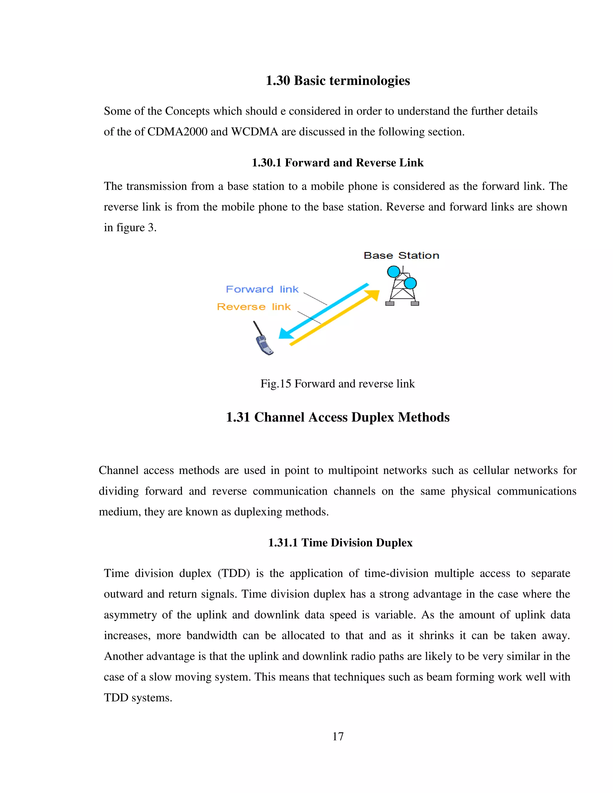 17
1.30 Basic terminologies
Some of the Concepts which should e considered in order to understand the further details
of the of CDMA2000 and WCDMA are discussed in the following section.
1.30.1 Forward and Reverse Link
The transmission from a base station to a mobile phone is considered as the forward link. The
reverse link is from the mobile phone to the base station. Reverse and forward links are shown
in figure 3.
Fig.15 Forward and reverse link
1.31 Channel Access Duplex Methods
Channel access methods are used in point to multipoint networks such as cellular networks for
dividing forward and reverse communication channels on the same physical communications
medium, they are known as duplexing methods.
1.31.1 Time Division Duplex
Time division duplex (TDD) is the application of time-division multiple access to separate
outward and return signals. Time division duplex has a strong advantage in the case where the
asymmetry of the uplink and downlink data speed is variable. As the amount of uplink data
increases, more bandwidth can be allocated to that and as it shrinks it can be taken away.
Another advantage is that the uplink and downlink radio paths are likely to be very similar in the
case of a slow moving system. This means that techniques such as beam forming work well with
TDD systems.
 
