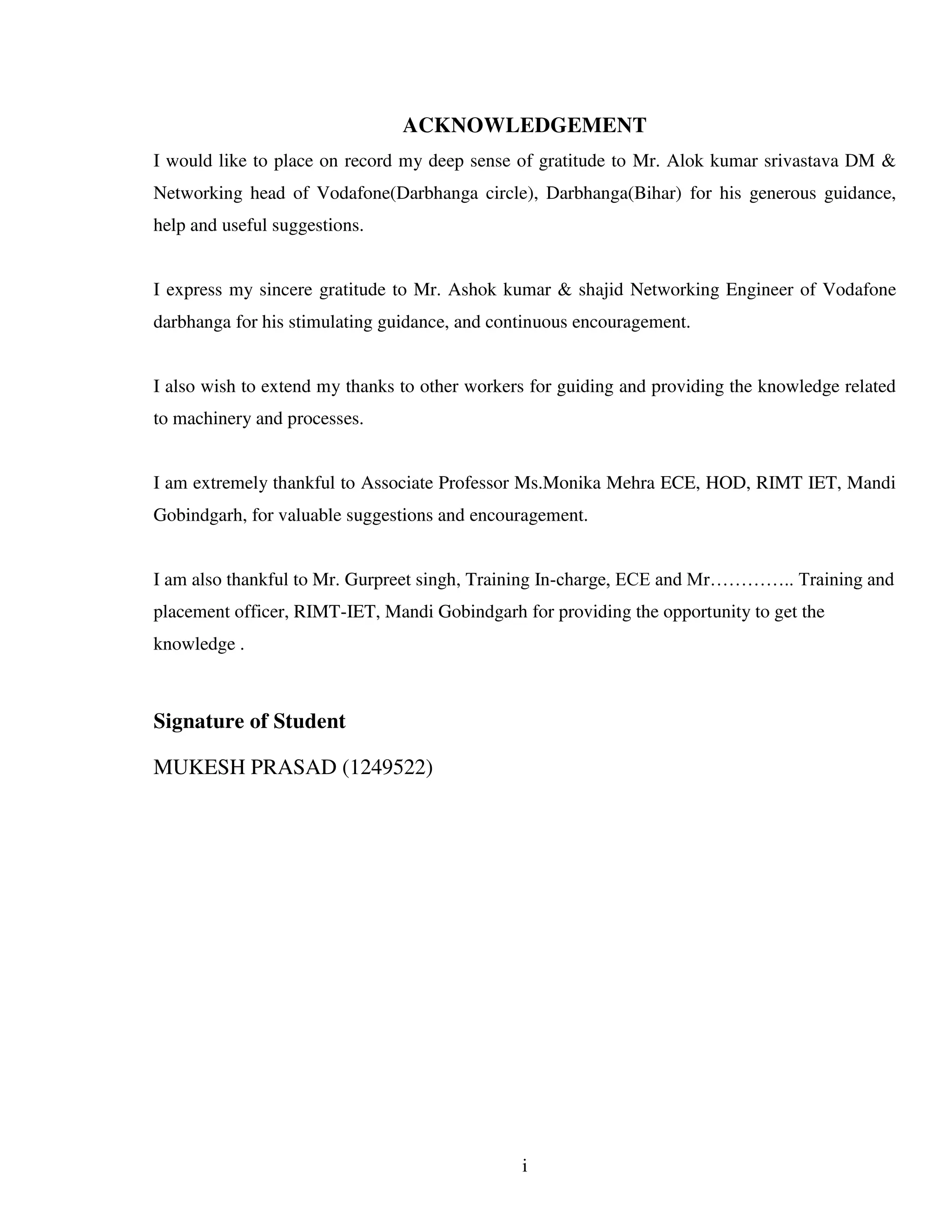 i
ACKNOWLEDGEMENT
I would like to place on record my deep sense of gratitude to Mr. Alok kumar srivastava DM &
Networking head of Vodafone(Darbhanga circle), Darbhanga(Bihar) for his generous guidance,
help and useful suggestions.
I express my sincere gratitude to Mr. Ashok kumar & shajid Networking Engineer of Vodafone
darbhanga for his stimulating guidance, and continuous encouragement.
I also wish to extend my thanks to other workers for guiding and providing the knowledge related
to machinery and processes.
I am extremely thankful to Associate Professor Ms.Monika Mehra ECE, HOD, RIMT IET, Mandi
Gobindgarh, for valuable suggestions and encouragement.
I am also thankful to Mr. Gurpreet singh, Training In-charge, ECE and Mr………….. Training and
placement officer, RIMT-IET, Mandi Gobindgarh for providing the opportunity to get the
knowledge .
Signature of Student
MUKESH PRASAD (1249522)
 