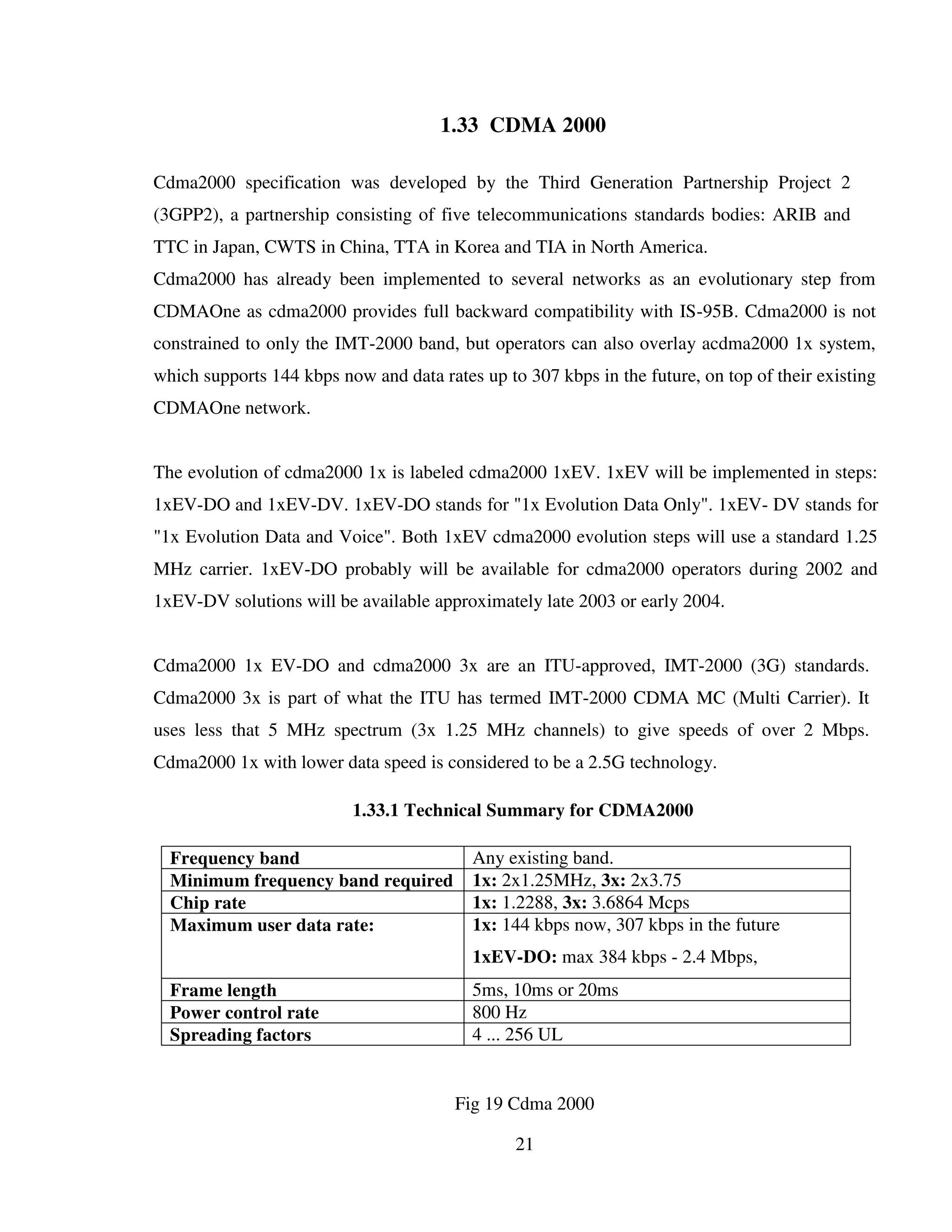 21
1.33 CDMA 2000
Cdma2000 specification was developed by the Third Generation Partnership Project 2
(3GPP2), a partnership consisting of five telecommunications standards bodies: ARIB and
TTC in Japan, CWTS in China, TTA in Korea and TIA in North America.
Cdma2000 has already been implemented to several networks as an evolutionary step from
CDMAOne as cdma2000 provides full backward compatibility with IS-95B. Cdma2000 is not
constrained to only the IMT-2000 band, but operators can also overlay acdma2000 1x system,
which supports 144 kbps now and data rates up to 307 kbps in the future, on top of their existing
CDMAOne network.
The evolution of cdma2000 1x is labeled cdma2000 1xEV. 1xEV will be implemented in steps:
1xEV-DO and 1xEV-DV. 1xEV-DO stands for "1x Evolution Data Only". 1xEV- DV stands for
"1x Evolution Data and Voice". Both 1xEV cdma2000 evolution steps will use a standard 1.25
MHz carrier. 1xEV-DO probably will be available for cdma2000 operators during 2002 and
1xEV-DV solutions will be available approximately late 2003 or early 2004.
Cdma2000 1x EV-DO and cdma2000 3x are an ITU-approved, IMT-2000 (3G) standards.
Cdma2000 3x is part of what the ITU has termed IMT-2000 CDMA MC (Multi Carrier). It
uses less that 5 MHz spectrum (3x 1.25 MHz channels) to give speeds of over 2 Mbps.
Cdma2000 1x with lower data speed is considered to be a 2.5G technology.
1.33.1 Technical Summary for CDMA2000
Frequency band Any existing band.
Minimum frequency band required 1x: 2x1.25MHz, 3x: 2x3.75
Chip rate 1x: 1.2288, 3x: 3.6864 Mcps
Maximum user data rate: 1x: 144 kbps now, 307 kbps in the future
1xEV-DO: max 384 kbps - 2.4 Mbps,
1xEV-DV: 4.8 Mbps.Frame length 5ms, 10ms or 20ms
Power control rate 800 Hz
Spreading factors 4 ... 256 UL
Fig 19 Cdma 2000
 