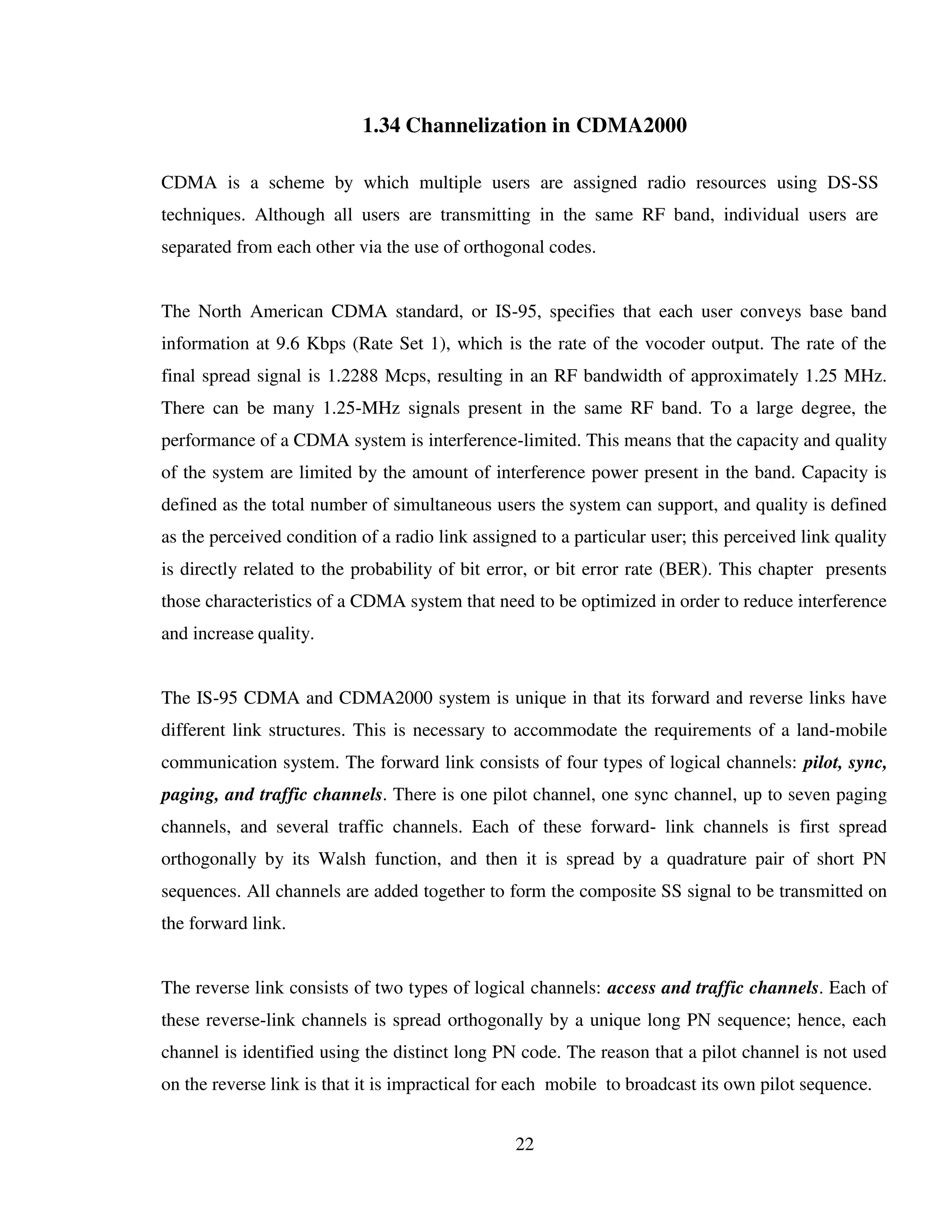 22
1.34 Channelization in CDMA2000
CDMA is a scheme by which multiple users are assigned radio resources using DS-SS
techniques. Although all users are transmitting in the same RF band, individual users are
separated from each other via the use of orthogonal codes.
The North American CDMA standard, or IS-95, specifies that each user conveys base band
information at 9.6 Kbps (Rate Set 1), which is the rate of the vocoder output. The rate of the
final spread signal is 1.2288 Mcps, resulting in an RF bandwidth of approximately 1.25 MHz.
There can be many 1.25-MHz signals present in the same RF band. To a large degree, the
performance of a CDMA system is interference-limited. This means that the capacity and quality
of the system are limited by the amount of interference power present in the band. Capacity is
defined as the total number of simultaneous users the system can support, and quality is defined
as the perceived condition of a radio link assigned to a particular user; this perceived link quality
is directly related to the probability of bit error, or bit error rate (BER). This chapter presents
those characteristics of a CDMA system that need to be optimized in order to reduce interference
and increase quality.
The IS-95 CDMA and CDMA2000 system is unique in that its forward and reverse links have
different link structures. This is necessary to accommodate the requirements of a land-mobile
communication system. The forward link consists of four types of logical channels: pilot, sync,
paging, and traffic channels. There is one pilot channel, one sync channel, up to seven paging
channels, and several traffic channels. Each of these forward- link channels is first spread
orthogonally by its Walsh function, and then it is spread by a quadrature pair of short PN
sequences. All channels are added together to form the composite SS signal to be transmitted on
the forward link.
The reverse link consists of two types of logical channels: access and traffic channels. Each of
these reverse-link channels is spread orthogonally by a unique long PN sequence; hence, each
channel is identified using the distinct long PN code. The reason that a pilot channel is not used
on the reverse link is that it is impractical for each mobile to broadcast its own pilot sequence.
 