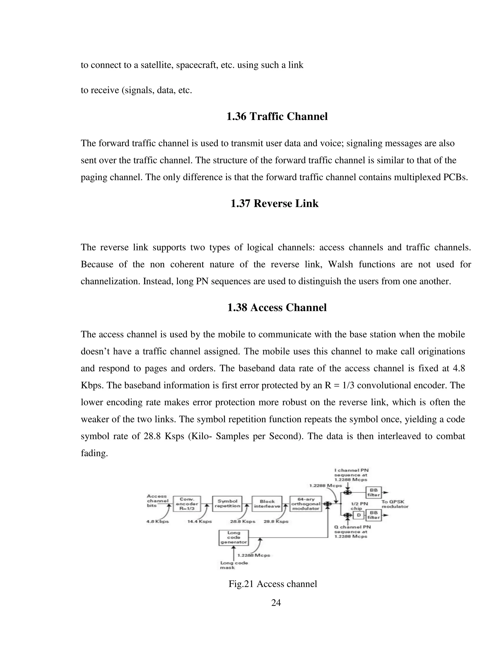 24
to connect to a satellite, spacecraft, etc. using such a link
to receive (signals, data, etc.
1.36 Traffic Channel
The forward traffic channel is used to transmit user data and voice; signaling messages are also
sent over the traffic channel. The structure of the forward traffic channel is similar to that of the
paging channel. The only difference is that the forward traffic channel contains multiplexed PCBs.
1.37 Reverse Link
The reverse link supports two types of logical channels: access channels and traffic channels.
Because of the non coherent nature of the reverse link, Walsh functions are not used for
channelization. Instead, long PN sequences are used to distinguish the users from one another.
1.38 Access Channel
The access channel is used by the mobile to communicate with the base station when the mobile
doesn’t have a traffic channel assigned. The mobile uses this channel to make call originations
and respond to pages and orders. The baseband data rate of the access channel is fixed at 4.8
Kbps. The baseband information is first error protected by an R = 1/3 convolutional encoder. The
lower encoding rate makes error protection more robust on the reverse link, which is often the
weaker of the two links. The symbol repetition function repeats the symbol once, yielding a code
symbol rate of 28.8 Ksps (Kilo- Samples per Second). The data is then interleaved to combat
fading.
Fig.21 Access channel
 
