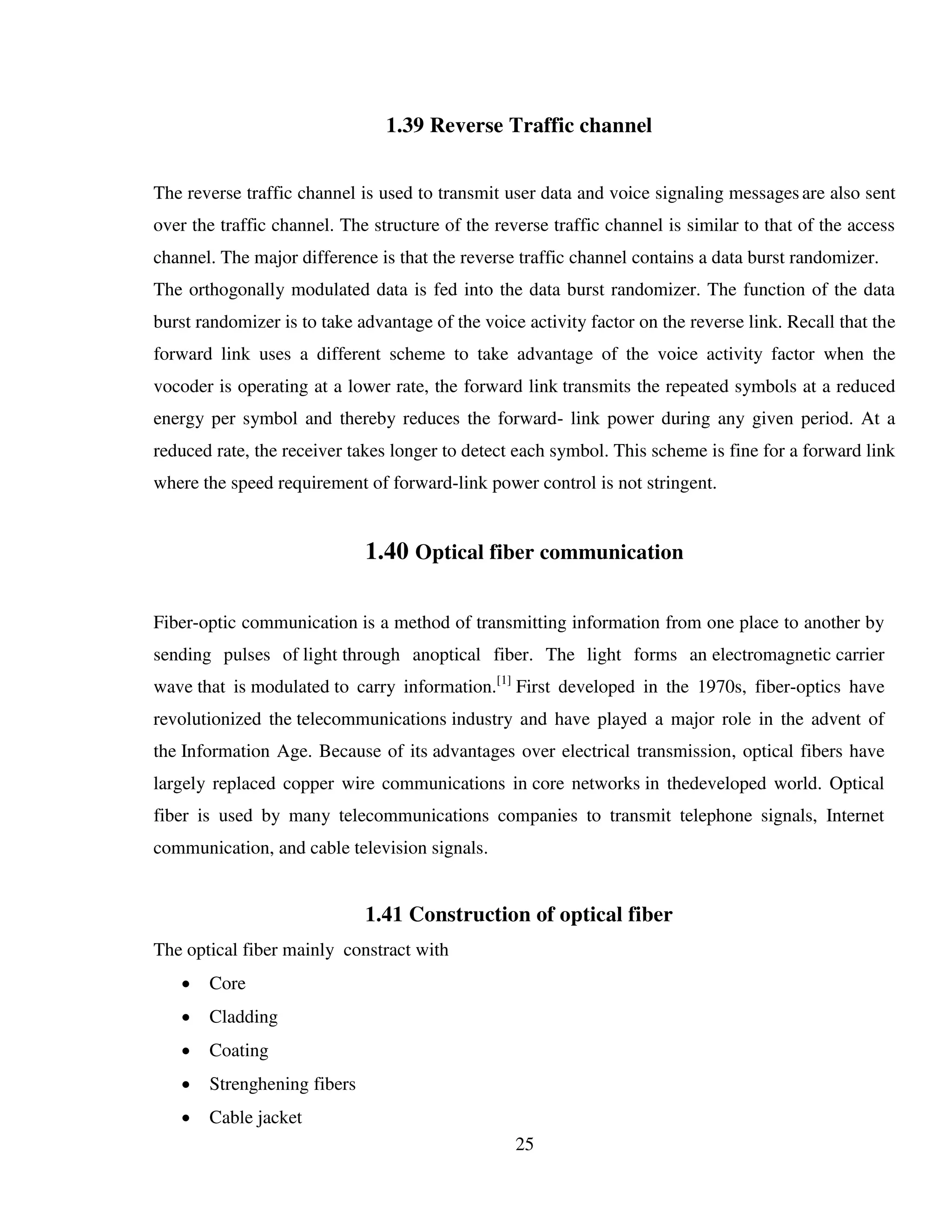 25
1.39 Reverse Traffic channel
The reverse traffic channel is used to transmit user data and voice signaling messagesare also sent
over the traffic channel. The structure of the reverse traffic channel is similar to that of the access
channel. The major difference is that the reverse traffic channel contains a data burst randomizer.
The orthogonally modulated data is fed into the data burst randomizer. The function of the data
burst randomizer is to take advantage of the voice activity factor on the reverse link. Recall that the
forward link uses a different scheme to take advantage of the voice activity factor when the
vocoder is operating at a lower rate, the forward link transmits the repeated symbols at a reduced
energy per symbol and thereby reduces the forward- link power during any given period. At a
reduced rate, the receiver takes longer to detect each symbol. This scheme is fine for a forward link
where the speed requirement of forward-link power control is not stringent.
1.40 Optical fiber communication
Fiber-optic communication is a method of transmitting information from one place to another by
sending pulses of light through anoptical fiber. The light forms an electromagnetic carrier
wave that is modulated to carry information.[1]
First developed in the 1970s, fiber-optics have
revolutionized the telecommunications industry and have played a major role in the advent of
the Information Age. Because of its advantages over electrical transmission, optical fibers have
largely replaced copper wire communications in core networks in thedeveloped world. Optical
fiber is used by many telecommunications companies to transmit telephone signals, Internet
communication, and cable television signals.
1.41 Construction of optical fiber
The optical fiber mainly constract with
 Core
 Cladding
 Coating
 Strenghening fibers
 Cable jacket
 