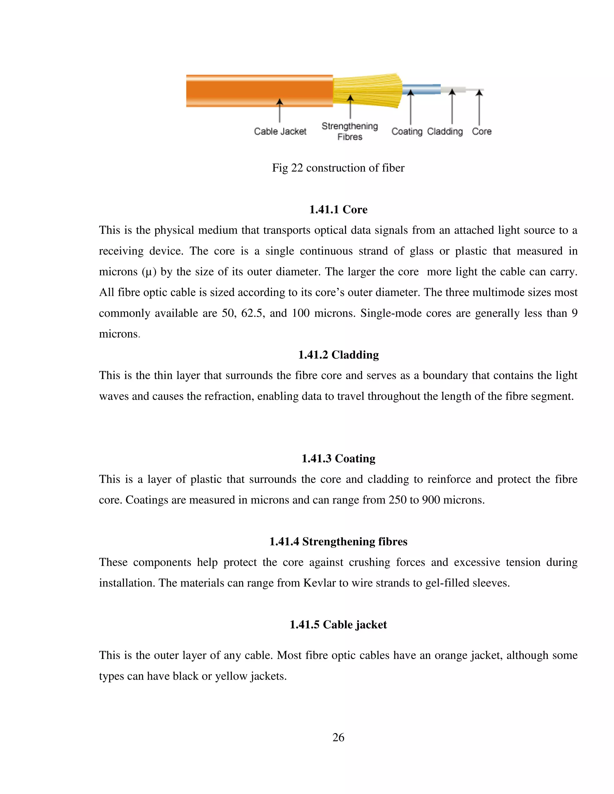 26
Fig 22 construction of fiber
1.41.1 Core
This is the physical medium that transports optical data signals from an attached light source to a
receiving device. The core is a single continuous strand of glass or plastic that measured in
microns (µ) by the size of its outer diameter. The larger the core more light the cable can carry.
All fibre optic cable is sized according to its core’s outer diameter. The three multimode sizes most
commonly available are 50, 62.5, and 100 microns. Single-mode cores are generally less than 9
microns.
1.41.2 Cladding
This is the thin layer that surrounds the fibre core and serves as a boundary that contains the light
waves and causes the refraction, enabling data to travel throughout the length of the fibre segment.
1.41.3 Coating
This is a layer of plastic that surrounds the core and cladding to reinforce and protect the fibre
core. Coatings are measured in microns and can range from 250 to 900 microns.
1.41.4 Strengthening fibres
These components help protect the core against crushing forces and excessive tension during
installation. The materials can range from Kevlar to wire strands to gel-filled sleeves.
1.41.5 Cable jacket
This is the outer layer of any cable. Most fibre optic cables have an orange jacket, although some
types can have black or yellow jackets.
 