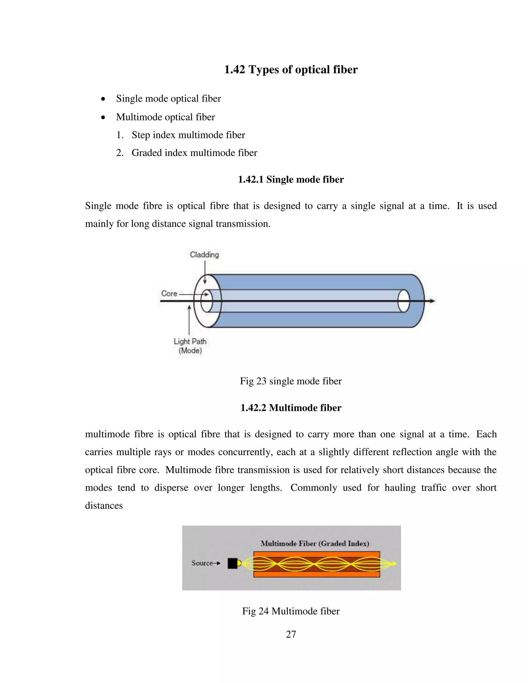 27
1.42 Types of optical fiber
 Single mode optical fiber
 Multimode optical fiber
1. Step index multimode fiber
2. Graded index multimode fiber
1.42.1 Single mode fiber
Single mode fibre is optical fibre that is designed to carry a single signal at a time. It is used
mainly for long distance signal transmission.
Fig 23 single mode fiber
1.42.2 Multimode fiber
multimode fibre is optical fibre that is designed to carry more than one signal at a time. Each
carries multiple rays or modes concurrently, each at a slightly different reflection angle with the
optical fibre core. Multimode fibre transmission is used for relatively short distances because the
modes tend to disperse over longer lengths. Commonly used for hauling traffic over short
distances
Fig 24 Multimode fiber
 