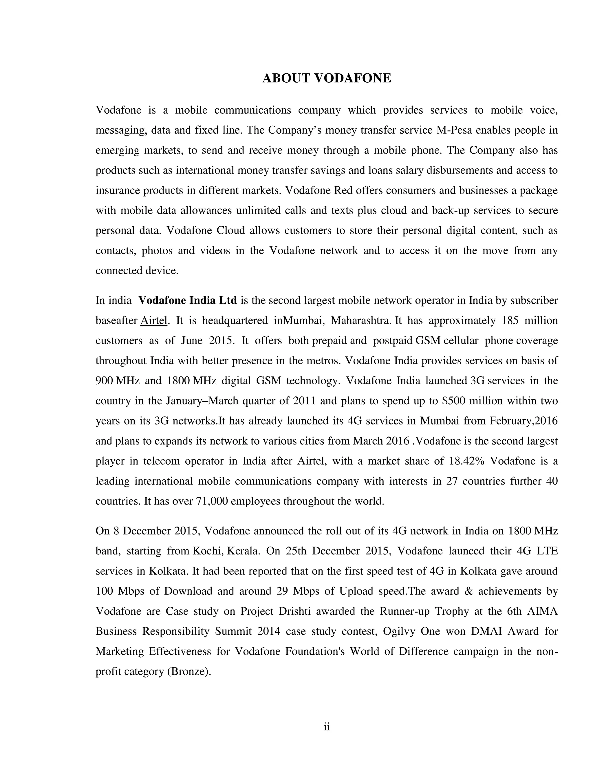 ii
ABOUT VODAFONE
Vodafone is a mobile communications company which provides services to mobile voice,
messaging, data and fixed line. The Company’s money transfer service M-Pesa enables people in
emerging markets, to send and receive money through a mobile phone. The Company also has
products such as international money transfer savings and loans salary disbursements and access to
insurance products in different markets. Vodafone Red offers consumers and businesses a package
with mobile data allowances unlimited calls and texts plus cloud and back-up services to secure
personal data. Vodafone Cloud allows customers to store their personal digital content, such as
contacts, photos and videos in the Vodafone network and to access it on the move from any
connected device.
In india Vodafone India Ltd is the second largest mobile network operator in India by subscriber
baseafter Airtel. It is headquartered inMumbai, Maharashtra. It has approximately 185 million
customers as of June 2015. It offers both prepaid and postpaid GSM cellular phone coverage
throughout India with better presence in the metros. Vodafone India provides services on basis of
900 MHz and 1800 MHz digital GSM technology. Vodafone India launched 3G services in the
country in the January–March quarter of 2011 and plans to spend up to $500 million within two
years on its 3G networks.It has already launched its 4G services in Mumbai from February,2016
and plans to expands its network to various cities from March 2016 .Vodafone is the second largest
player in telecom operator in India after Airtel, with a market share of 18.42% Vodafone is a
leading international mobile communications company with interests in 27 countries further 40
countries. It has over 71,000 employees throughout the world.
On 8 December 2015, Vodafone announced the roll out of its 4G network in India on 1800 MHz
band, starting from Kochi, Kerala. On 25th December 2015, Vodafone launced their 4G LTE
services in Kolkata. It had been reported that on the first speed test of 4G in Kolkata gave around
100 Mbps of Download and around 29 Mbps of Upload speed.The award & achievements by
Vodafone are Case study on Project Drishti awarded the Runner-up Trophy at the 6th AIMA
Business Responsibility Summit 2014 case study contest, Ogilvy One won DMAI Award for
Marketing Effectiveness for Vodafone Foundation's World of Difference campaign in the non-
profit category (Bronze).
 