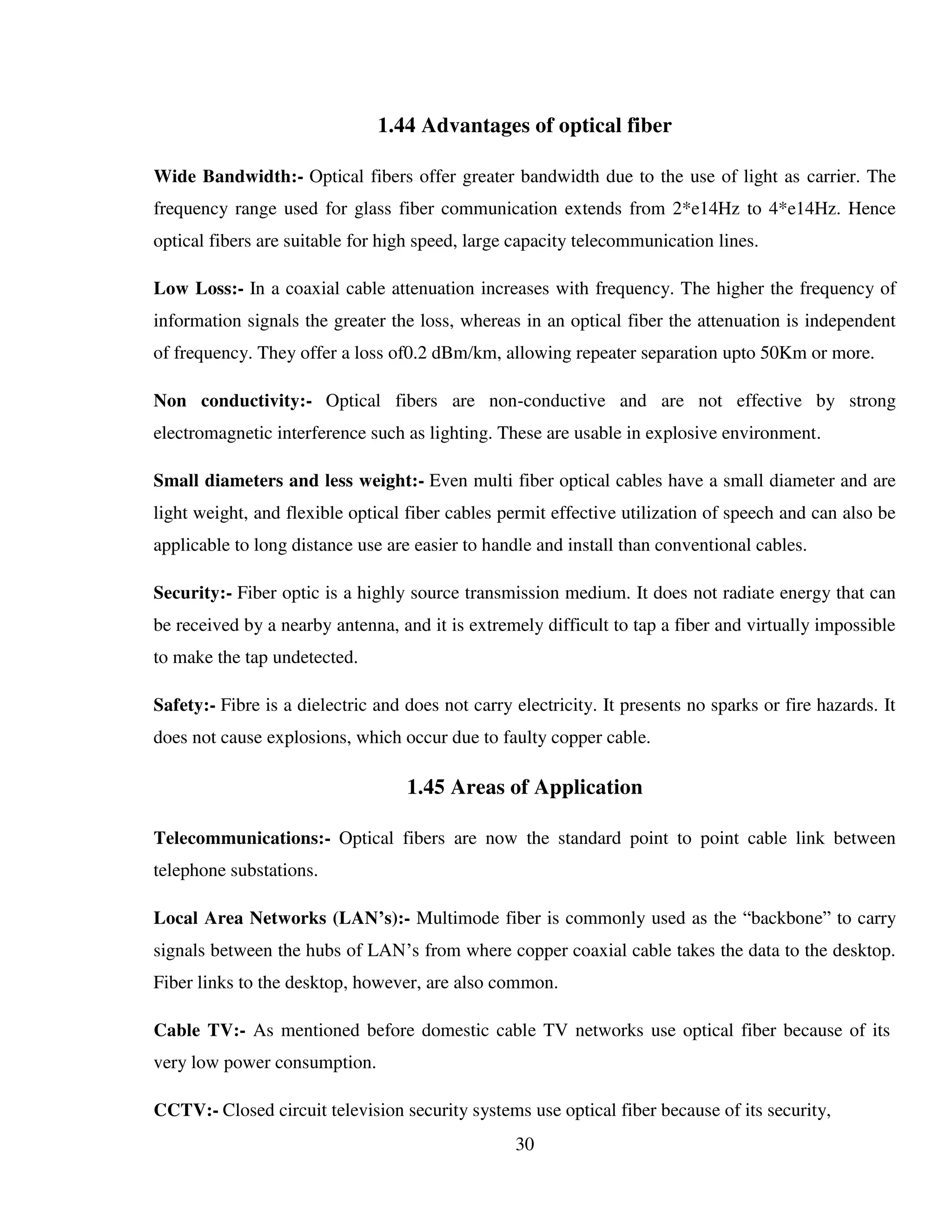 30
1.44 Advantages of optical fiber
Wide Bandwidth:- Optical fibers offer greater bandwidth due to the use of light as carrier. The
frequency range used for glass fiber communication extends from 2*e14Hz to 4*e14Hz. Hence
optical fibers are suitable for high speed, large capacity telecommunication lines.
Low Loss:- In a coaxial cable attenuation increases with frequency. The higher the frequency of
information signals the greater the loss, whereas in an optical fiber the attenuation is independent
of frequency. They offer a loss of0.2 dBm/km, allowing repeater separation upto 50Km or more.
Non conductivity:- Optical fibers are non-conductive and are not effective by strong
electromagnetic interference such as lighting. These are usable in explosive environment.
Small diameters and less weight:- Even multi fiber optical cables have a small diameter and are
light weight, and flexible optical fiber cables permit effective utilization of speech and can also be
applicable to long distance use are easier to handle and install than conventional cables.
Security:- Fiber optic is a highly source transmission medium. It does not radiate energy that can
be received by a nearby antenna, and it is extremely difficult to tap a fiber and virtually impossible
to make the tap undetected.
Safety:- Fibre is a dielectric and does not carry electricity. It presents no sparks or fire hazards. It
does not cause explosions, which occur due to faulty copper cable.
1.45 Areas of Application
Telecommunications:- Optical fibers are now the standard point to point cable link between
telephone substations.
Local Area Networks (LAN’s):- Multimode fiber is commonly used as the “backbone” to carry
signals between the hubs of LAN’s from where copper coaxial cable takes the data to the desktop.
Fiber links to the desktop, however, are also common.
Cable TV:- As mentioned before domestic cable TV networks use optical fiber because of its
very low power consumption.
CCTV:- Closed circuit television security systems use optical fiber because of its security,
 