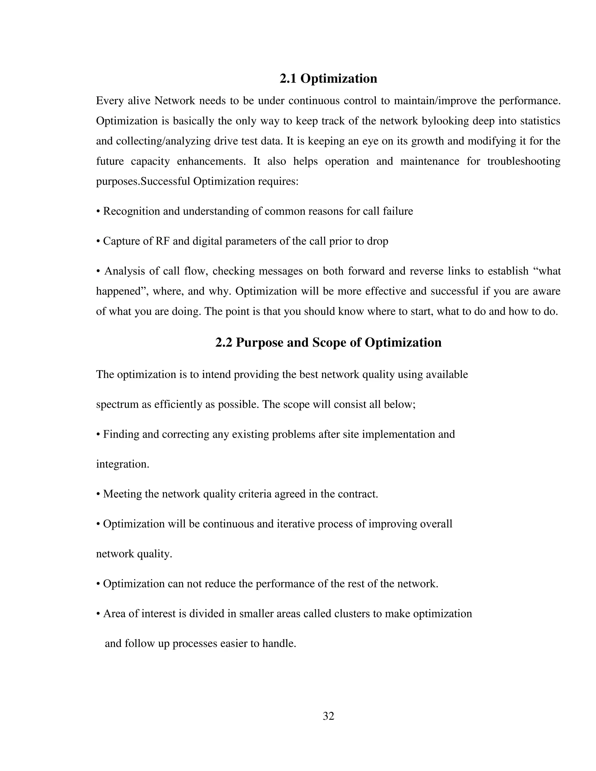 32
2.1 Optimization
Every alive Network needs to be under continuous control to maintain/improve the performance.
Optimization is basically the only way to keep track of the network bylooking deep into statistics
and collecting/analyzing drive test data. It is keeping an eye on its growth and modifying it for the
future capacity enhancements. It also helps operation and maintenance for troubleshooting
purposes.Successful Optimization requires:
• Recognition and understanding of common reasons for call failure
• Capture of RF and digital parameters of the call prior to drop
• Analysis of call flow, checking messages on both forward and reverse links to establish “what
happened”, where, and why. Optimization will be more effective and successful if you are aware
of what you are doing. The point is that you should know where to start, what to do and how to do.
2.2 Purpose and Scope of Optimization
The optimization is to intend providing the best network quality using available
spectrum as efficiently as possible. The scope will consist all below;
• Finding and correcting any existing problems after site implementation and
integration.
• Meeting the network quality criteria agreed in the contract.
• Optimization will be continuous and iterative process of improving overall
network quality.
• Optimization can not reduce the performance of the rest of the network.
• Area of interest is divided in smaller areas called clusters to make optimization
and follow up processes easier to handle.
 
