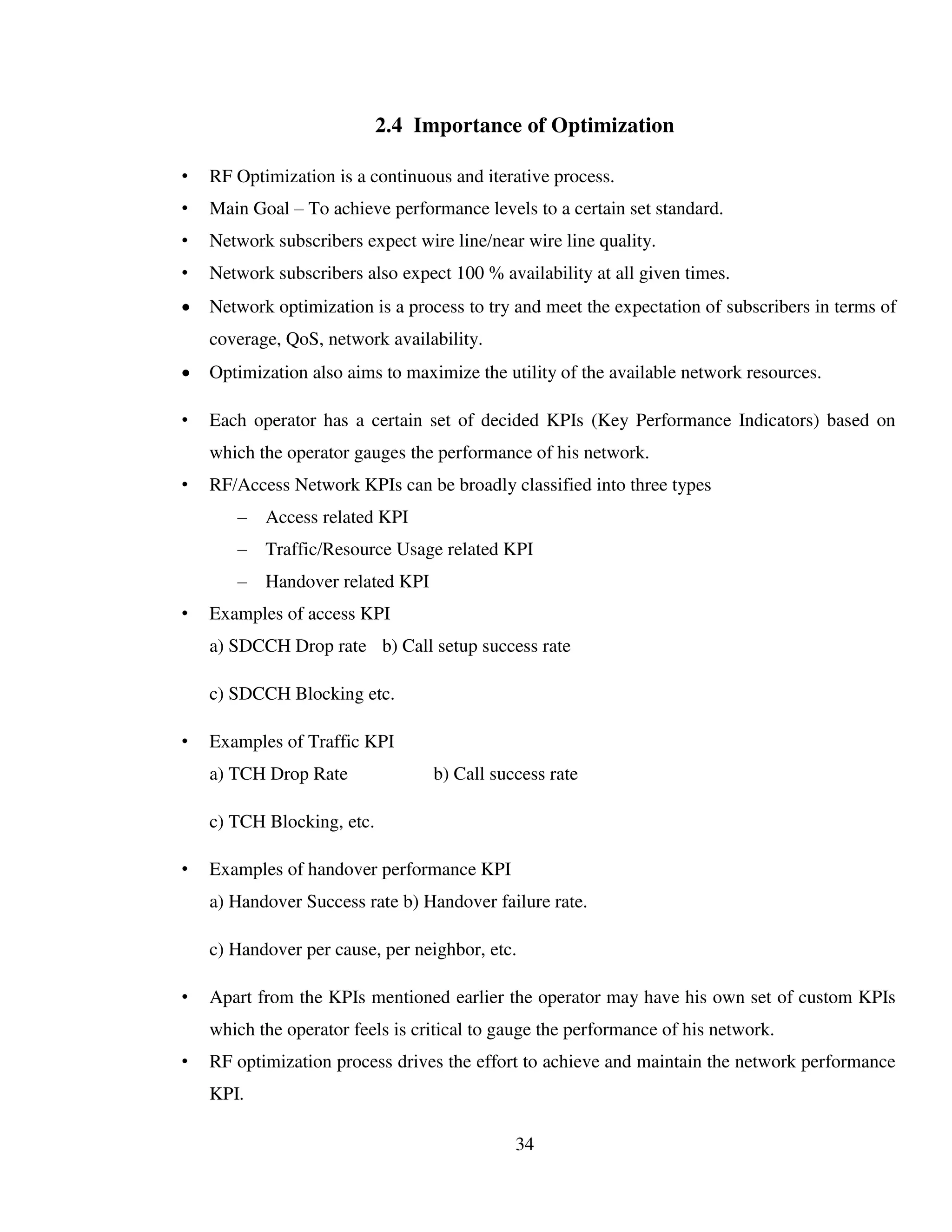 34
2.4 Importance of Optimization
• RF Optimization is a continuous and iterative process.
• Main Goal – To achieve performance levels to a certain set standard.
• Network subscribers expect wire line/near wire line quality.
• Network subscribers also expect 100 % availability at all given times.
 Network optimization is a process to try and meet the expectation of subscribers in terms of
coverage, QoS, network availability.
 Optimization also aims to maximize the utility of the available network resources.
• Each operator has a certain set of decided KPIs (Key Performance Indicators) based on
which the operator gauges the performance of his network.
• RF/Access Network KPIs can be broadly classified into three types
– Access related KPI
– Traffic/Resource Usage related KPI
– Handover related KPI
• Examples of access KPI
a) SDCCH Drop rate b) Call setup success rate
c) SDCCH Blocking etc.
• Examples of Traffic KPI
a) TCH Drop Rate b) Call success rate
c) TCH Blocking, etc.
• Examples of handover performance KPI
a) Handover Success rate b) Handover failure rate.
c) Handover per cause, per neighbor, etc.
• Apart from the KPIs mentioned earlier the operator may have his own set of custom KPIs
which the operator feels is critical to gauge the performance of his network.
• RF optimization process drives the effort to achieve and maintain the network performance
KPI.
 