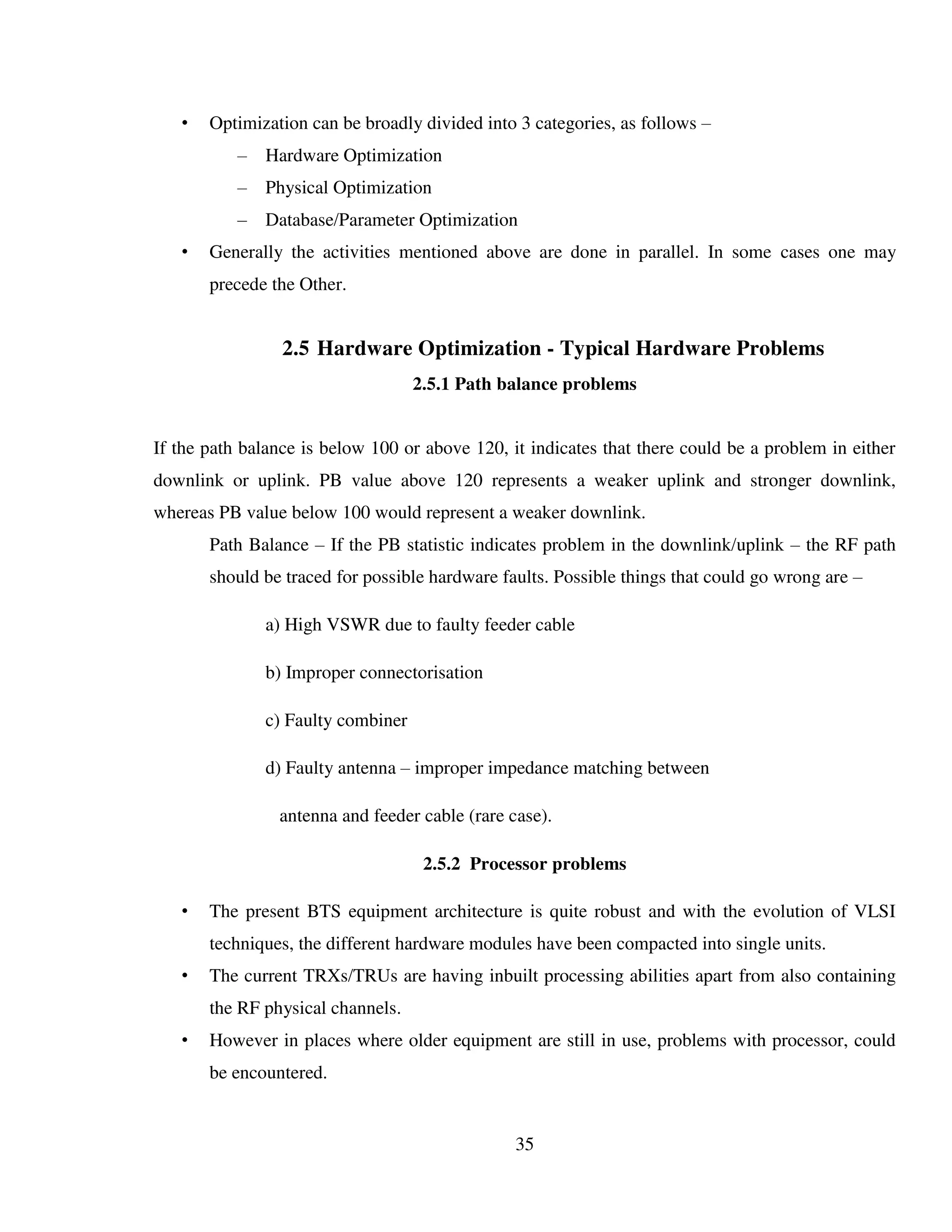 35
• Optimization can be broadly divided into 3 categories, as follows –
– Hardware Optimization
– Physical Optimization
– Database/Parameter Optimization
• Generally the activities mentioned above are done in parallel. In some cases one may
precede the Other.
2.5 Hardware Optimization - Typical Hardware Problems
2.5.1 Path balance problems
If the path balance is below 100 or above 120, it indicates that there could be a problem in either
downlink or uplink. PB value above 120 represents a weaker uplink and stronger downlink,
whereas PB value below 100 would represent a weaker downlink.
Path Balance – If the PB statistic indicates problem in the downlink/uplink – the RF path
should be traced for possible hardware faults. Possible things that could go wrong are –
a) High VSWR due to faulty feeder cable
b) Improper connectorisation
c) Faulty combiner
d) Faulty antenna – improper impedance matching between
antenna and feeder cable (rare case).
2.5.2 Processor problems
• The present BTS equipment architecture is quite robust and with the evolution of VLSI
techniques, the different hardware modules have been compacted into single units.
• The current TRXs/TRUs are having inbuilt processing abilities apart from also containing
the RF physical channels.
• However in places where older equipment are still in use, problems with processor, could
be encountered.
 