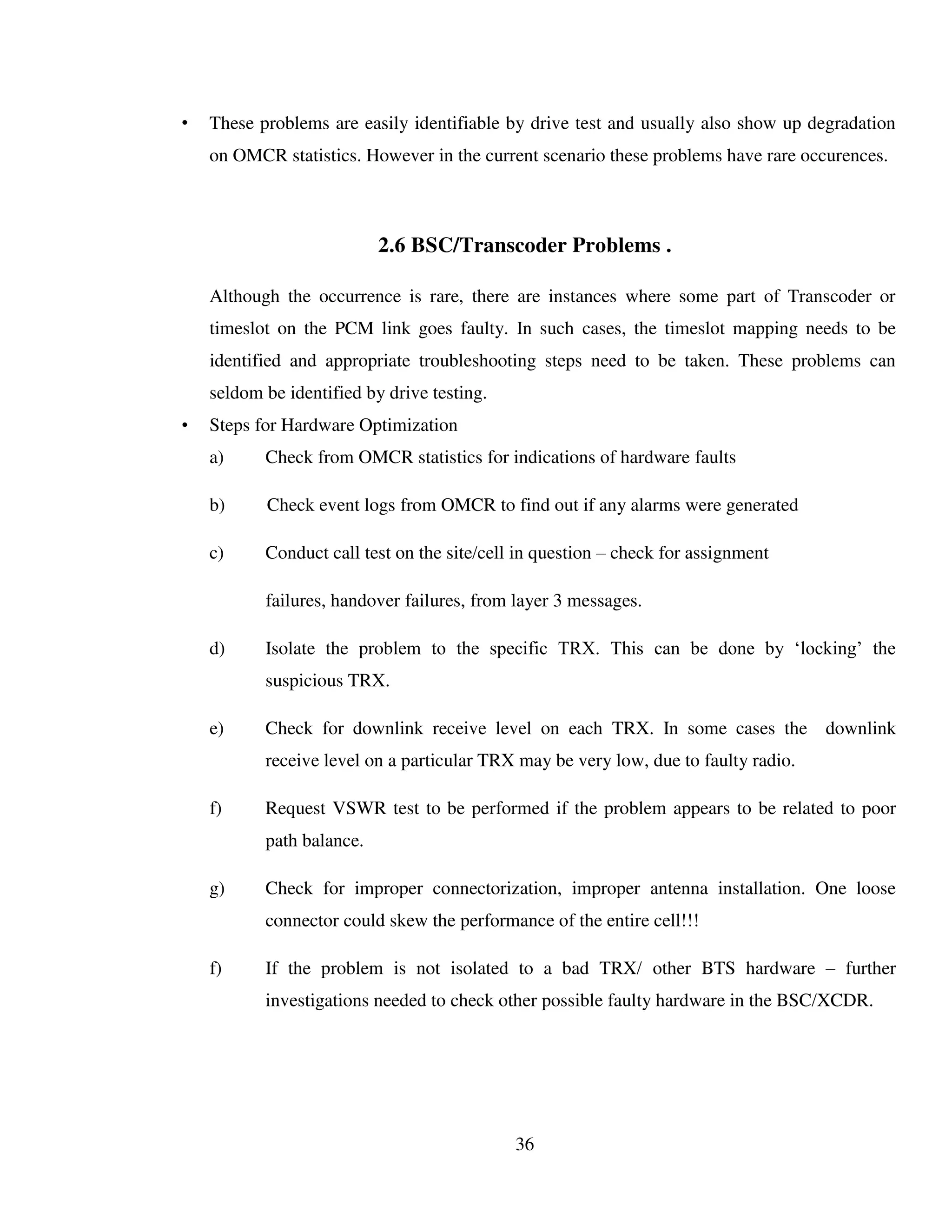 36
• These problems are easily identifiable by drive test and usually also show up degradation
on OMCR statistics. However in the current scenario these problems have rare occurences.
2.6 BSC/Transcoder Problems .
Although the occurrence is rare, there are instances where some part of Transcoder or
timeslot on the PCM link goes faulty. In such cases, the timeslot mapping needs to be
identified and appropriate troubleshooting steps need to be taken. These problems can
seldom be identified by drive testing.
• Steps for Hardware Optimization
a) Check from OMCR statistics for indications of hardware faults
b) Check event logs from OMCR to find out if any alarms were generated
c) Conduct call test on the site/cell in question – check for assignment
failures, handover failures, from layer 3 messages.
d) Isolate the problem to the specific TRX. This can be done by ‘locking’ the
suspicious TRX.
e) Check for downlink receive level on each TRX. In some cases the downlink
receive level on a particular TRX may be very low, due to faulty radio.
f) Request VSWR test to be performed if the problem appears to be related to poor
path balance.
g) Check for improper connectorization, improper antenna installation. One loose
connector could skew the performance of the entire cell!!!
f) If the problem is not isolated to a bad TRX/ other BTS hardware – further
investigations needed to check other possible faulty hardware in the BSC/XCDR.
 