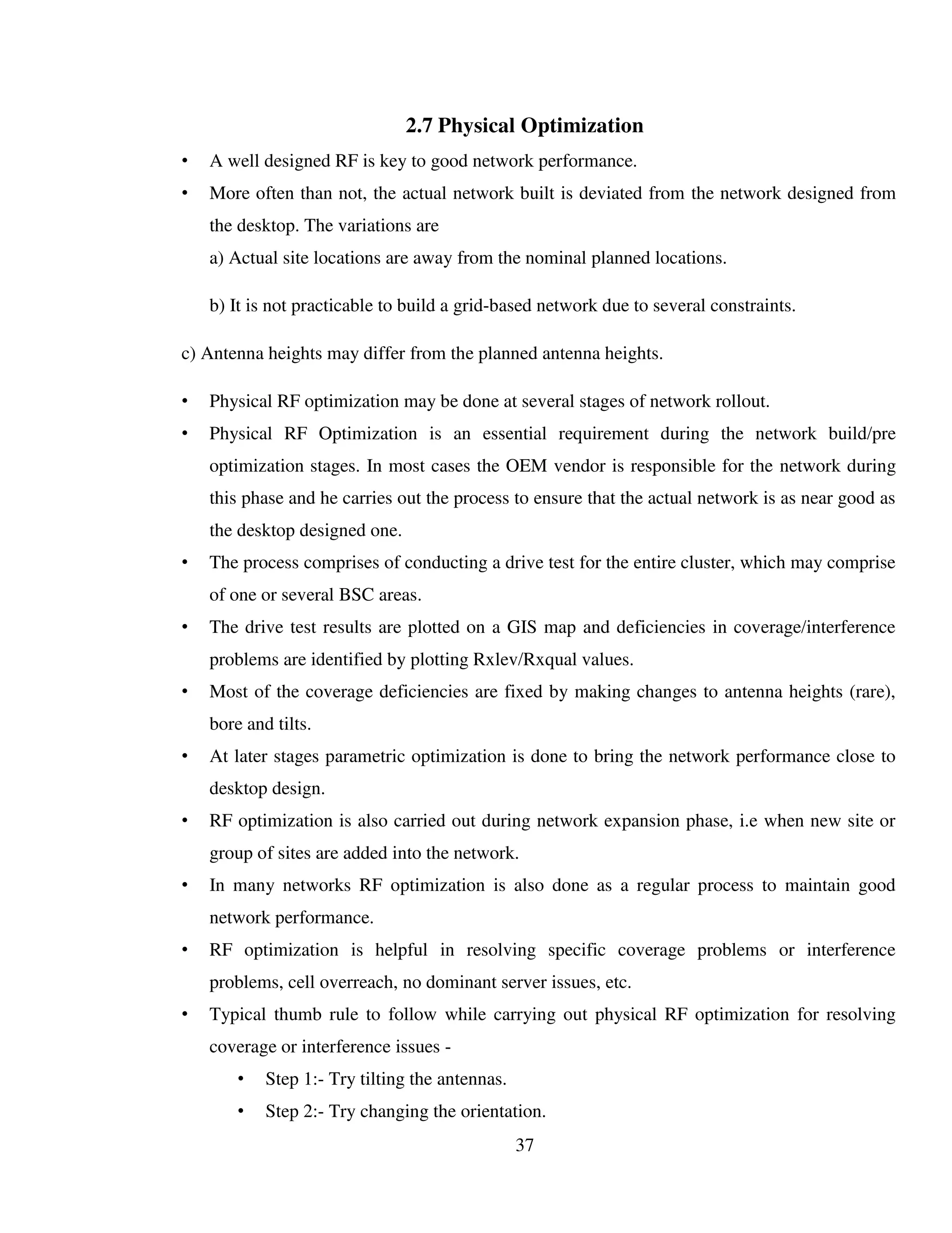 37
2.7 Physical Optimization
• A well designed RF is key to good network performance.
• More often than not, the actual network built is deviated from the network designed from
the desktop. The variations are
a) Actual site locations are away from the nominal planned locations.
b) It is not practicable to build a grid-based network due to several constraints.
c) Antenna heights may differ from the planned antenna heights.
• Physical RF optimization may be done at several stages of network rollout.
• Physical RF Optimization is an essential requirement during the network build/pre
optimization stages. In most cases the OEM vendor is responsible for the network during
this phase and he carries out the process to ensure that the actual network is as near good as
the desktop designed one.
• The process comprises of conducting a drive test for the entire cluster, which may comprise
of one or several BSC areas.
• The drive test results are plotted on a GIS map and deficiencies in coverage/interference
problems are identified by plotting Rxlev/Rxqual values.
• Most of the coverage deficiencies are fixed by making changes to antenna heights (rare),
bore and tilts.
• At later stages parametric optimization is done to bring the network performance close to
desktop design.
• RF optimization is also carried out during network expansion phase, i.e when new site or
group of sites are added into the network.
• In many networks RF optimization is also done as a regular process to maintain good
network performance.
• RF optimization is helpful in resolving specific coverage problems or interference
problems, cell overreach, no dominant server issues, etc.
• Typical thumb rule to follow while carrying out physical RF optimization for resolving
coverage or interference issues -
• Step 1:- Try tilting the antennas.
• Step 2:- Try changing the orientation.
 