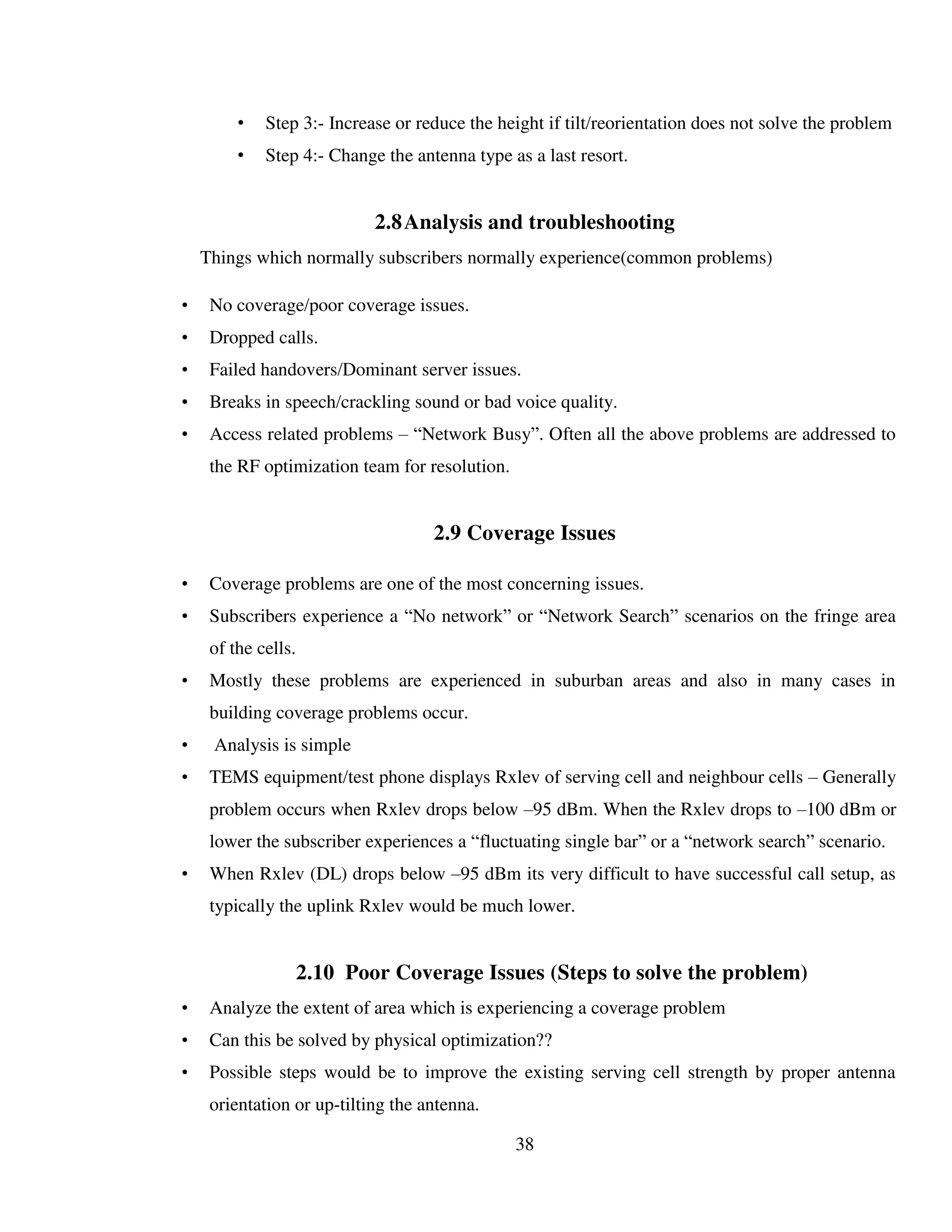 38
• Step 3:- Increase or reduce the height if tilt/reorientation does not solve the problem
• Step 4:- Change the antenna type as a last resort.
2.8Analysis and troubleshooting
Things which normally subscribers normally experience(common problems)
• No coverage/poor coverage issues.
• Dropped calls.
• Failed handovers/Dominant server issues.
• Breaks in speech/crackling sound or bad voice quality.
• Access related problems – “Network Busy”. Often all the above problems are addressed to
the RF optimization team for resolution.
2.9 Coverage Issues
• Coverage problems are one of the most concerning issues.
• Subscribers experience a “No network” or “Network Search” scenarios on the fringe area
of the cells.
• Mostly these problems are experienced in suburban areas and also in many cases in
building coverage problems occur.
• Analysis is simple
• TEMS equipment/test phone displays Rxlev of serving cell and neighbour cells – Generally
problem occurs when Rxlev drops below –95 dBm. When the Rxlev drops to –100 dBm or
lower the subscriber experiences a “fluctuating single bar” or a “network search” scenario.
• When Rxlev (DL) drops below –95 dBm its very difficult to have successful call setup, as
typically the uplink Rxlev would be much lower.
2.10 Poor Coverage Issues (Steps to solve the problem)
• Analyze the extent of area which is experiencing a coverage problem
• Can this be solved by physical optimization??
• Possible steps would be to improve the existing serving cell strength by proper antenna
orientation or up-tilting the antenna.
 