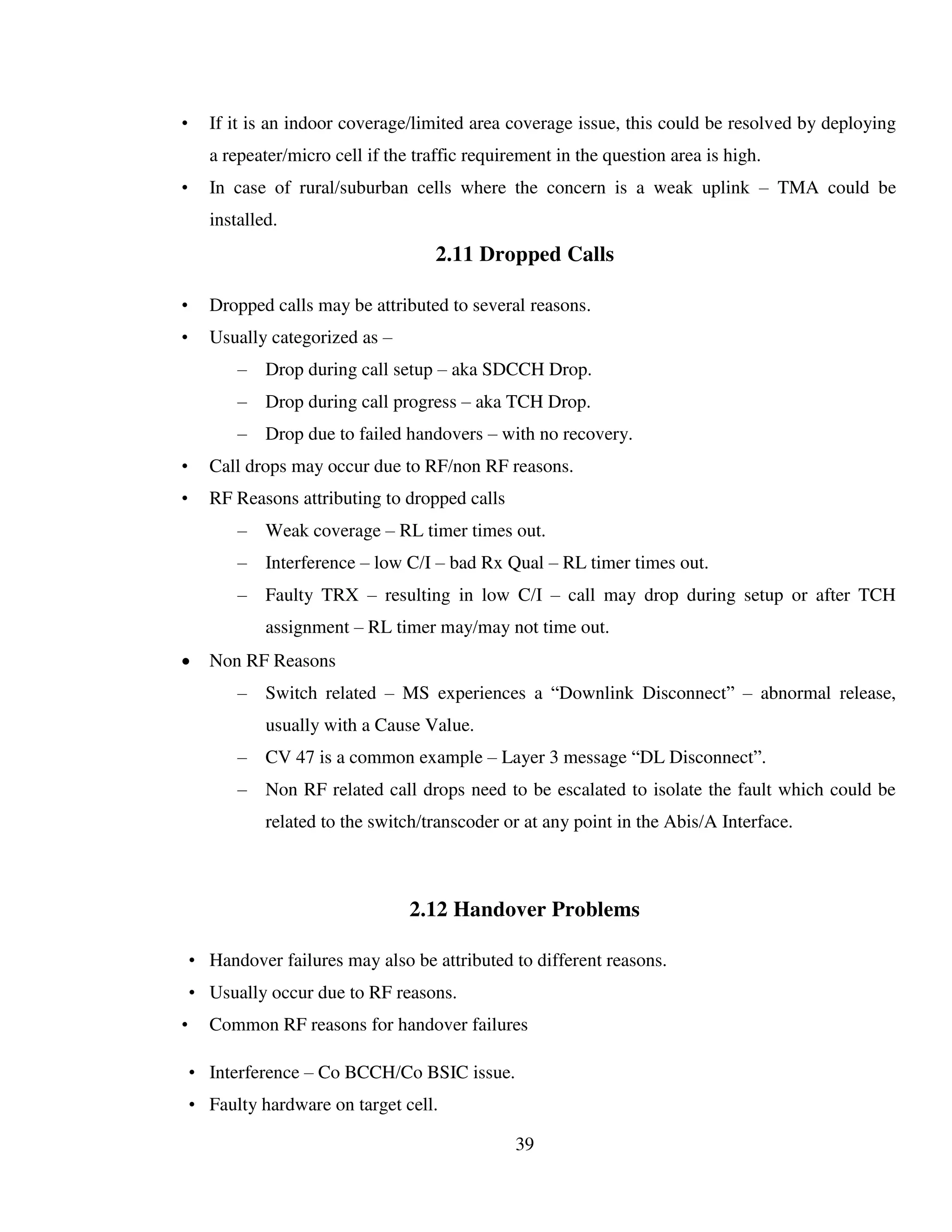 39
• If it is an indoor coverage/limited area coverage issue, this could be resolved by deploying
a repeater/micro cell if the traffic requirement in the question area is high.
• In case of rural/suburban cells where the concern is a weak uplink – TMA could be
installed.
2.11 Dropped Calls
• Dropped calls may be attributed to several reasons.
• Usually categorized as –
– Drop during call setup – aka SDCCH Drop.
– Drop during call progress – aka TCH Drop.
– Drop due to failed handovers – with no recovery.
• Call drops may occur due to RF/non RF reasons.
• RF Reasons attributing to dropped calls
– Weak coverage – RL timer times out.
– Interference – low C/I – bad Rx Qual – RL timer times out.
– Faulty TRX – resulting in low C/I – call may drop during setup or after TCH
assignment – RL timer may/may not time out.
 Non RF Reasons
– Switch related – MS experiences a “Downlink Disconnect” – abnormal release,
usually with a Cause Value.
– CV 47 is a common example – Layer 3 message “DL Disconnect”.
– Non RF related call drops need to be escalated to isolate the fault which could be
related to the switch/transcoder or at any point in the Abis/A Interface.
2.12 Handover Problems
• Handover failures may also be attributed to different reasons.
• Usually occur due to RF reasons.
• Common RF reasons for handover failures
• Interference – Co BCCH/Co BSIC issue.
• Faulty hardware on target cell.
 
