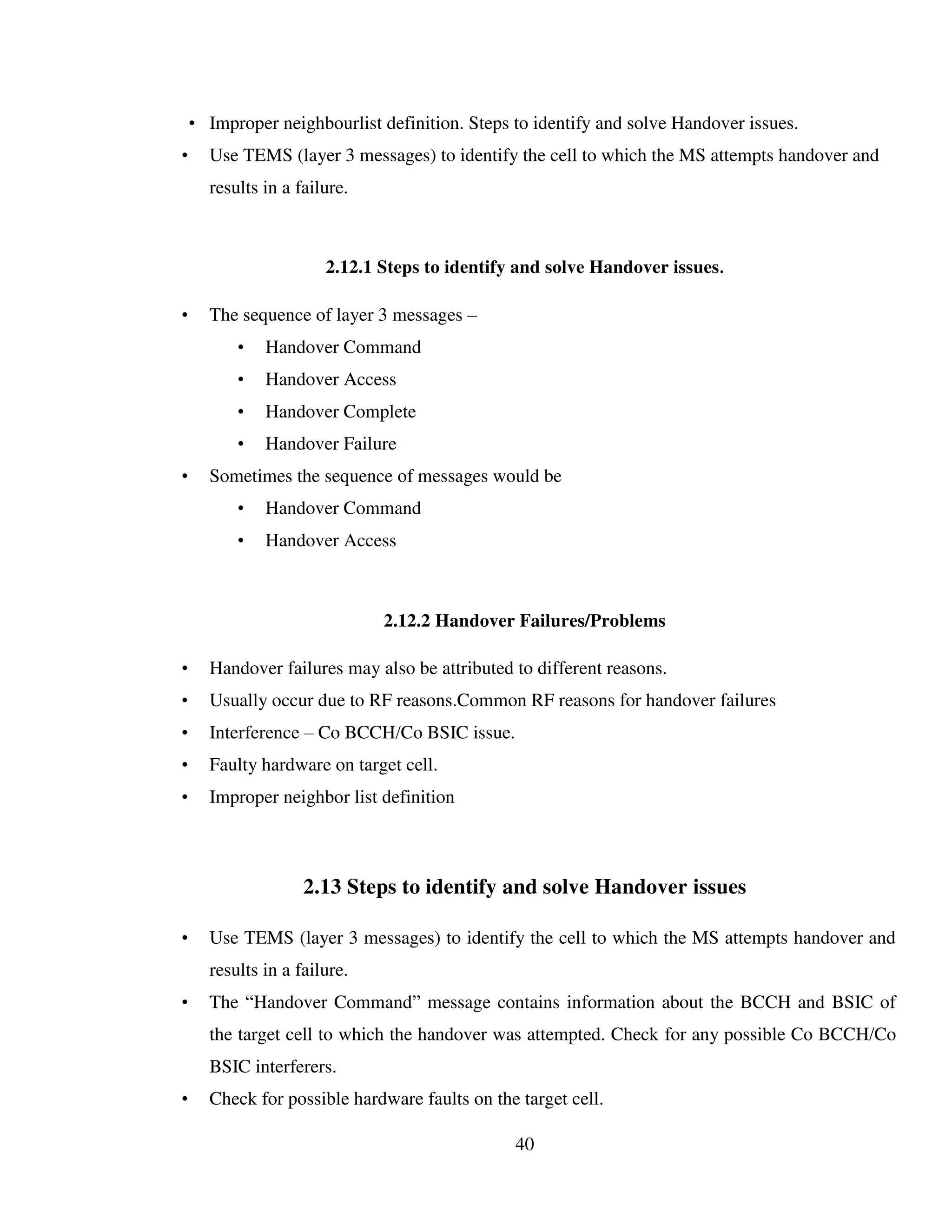 40
• Improper neighbourlist definition. Steps to identify and solve Handover issues.
• Use TEMS (layer 3 messages) to identify the cell to which the MS attempts handover and
results in a failure.
2.12.1 Steps to identify and solve Handover issues.
• The sequence of layer 3 messages –
• Handover Command
• Handover Access
• Handover Complete
• Handover Failure
• Sometimes the sequence of messages would be
• Handover Command
• Handover Access
2.12.2 Handover Failures/Problems
• Handover failures may also be attributed to different reasons.
• Usually occur due to RF reasons.Common RF reasons for handover failures
• Interference – Co BCCH/Co BSIC issue.
• Faulty hardware on target cell.
• Improper neighbor list definition
2.13 Steps to identify and solve Handover issues
• Use TEMS (layer 3 messages) to identify the cell to which the MS attempts handover and
results in a failure.
• The “Handover Command” message contains information about the BCCH and BSIC of
the target cell to which the handover was attempted. Check for any possible Co BCCH/Co
BSIC interferers.
• Check for possible hardware faults on the target cell.
 