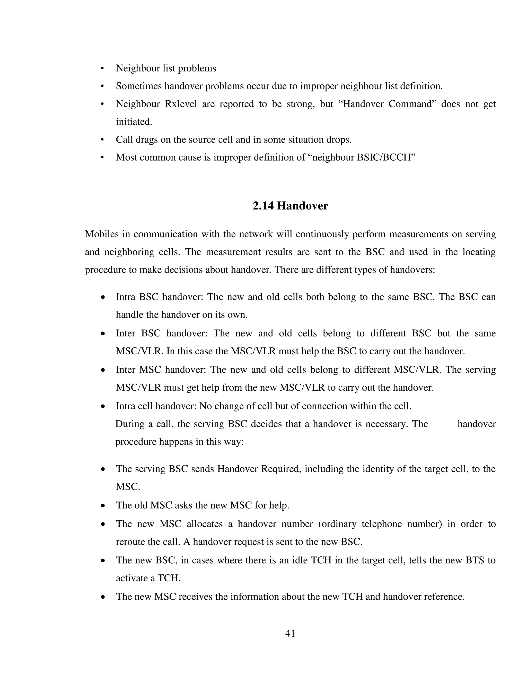 41
• Neighbour list problems
• Sometimes handover problems occur due to improper neighbour list definition.
• Neighbour Rxlevel are reported to be strong, but “Handover Command” does not get
initiated.
• Call drags on the source cell and in some situation drops.
• Most common cause is improper definition of “neighbour BSIC/BCCH”
2.14 Handover
Mobiles in communication with the network will continuously perform measurements on serving
and neighboring cells. The measurement results are sent to the BSC and used in the locating
procedure to make decisions about handover. There are different types of handovers:
 Intra BSC handover: The new and old cells both belong to the same BSC. The BSC can
handle the handover on its own.
 Inter BSC handover: The new and old cells belong to different BSC but the same
MSC/VLR. In this case the MSC/VLR must help the BSC to carry out the handover.
 Inter MSC handover: The new and old cells belong to different MSC/VLR. The serving
MSC/VLR must get help from the new MSC/VLR to carry out the handover.
 Intra cell handover: No change of cell but of connection within the cell.
During a call, the serving BSC decides that a handover is necessary. The handover
procedure happens in this way:
 The serving BSC sends Handover Required, including the identity of the target cell, to the
MSC.
 The old MSC asks the new MSC for help.
 The new MSC allocates a handover number (ordinary telephone number) in order to
reroute the call. A handover request is sent to the new BSC.
 The new BSC, in cases where there is an idle TCH in the target cell, tells the new BTS to
activate a TCH.
 The new MSC receives the information about the new TCH and handover reference.
 