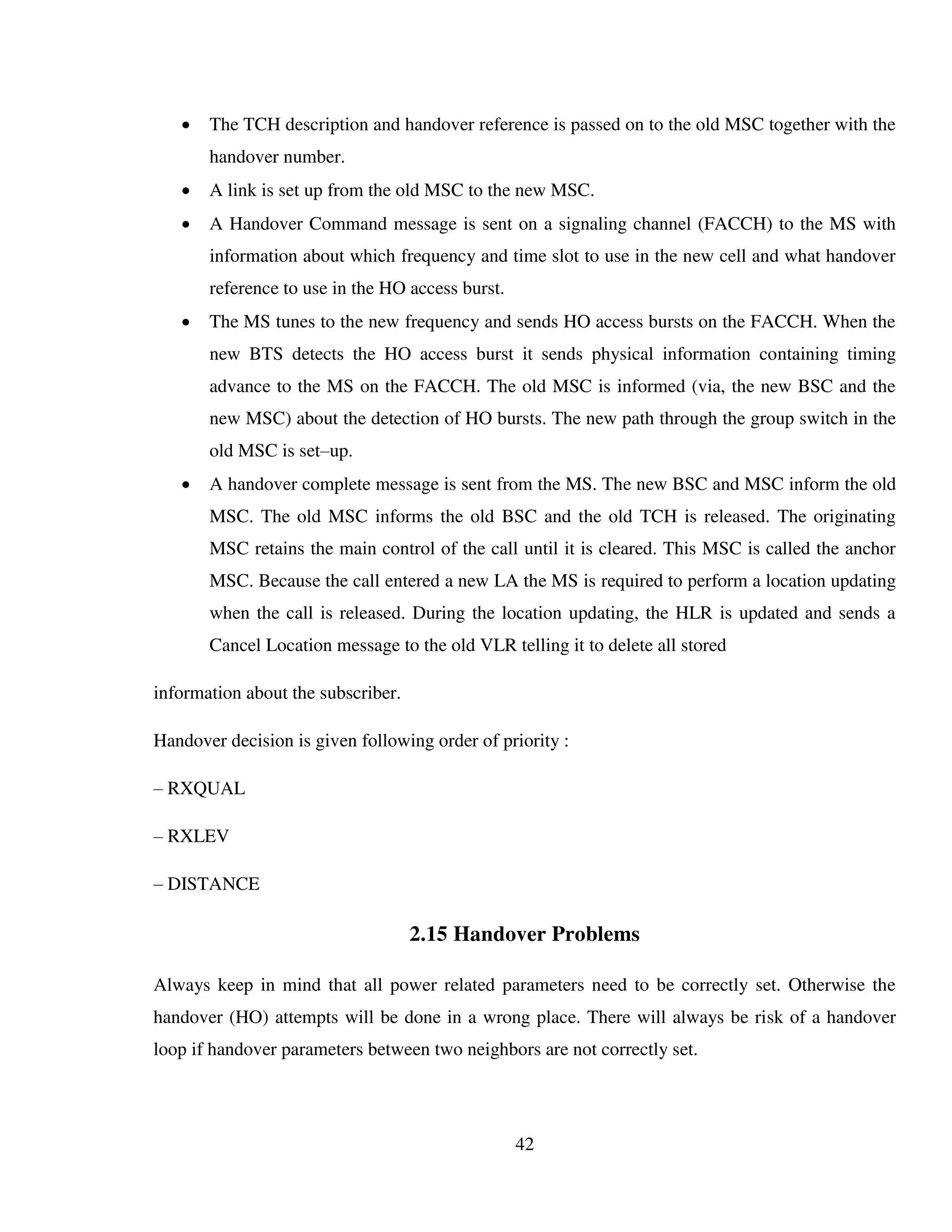 42
 The TCH description and handover reference is passed on to the old MSC together with the
handover number.
 A link is set up from the old MSC to the new MSC.
 A Handover Command message is sent on a signaling channel (FACCH) to the MS with
information about which frequency and time slot to use in the new cell and what handover
reference to use in the HO access burst.
 The MS tunes to the new frequency and sends HO access bursts on the FACCH. When the
new BTS detects the HO access burst it sends physical information containing timing
advance to the MS on the FACCH. The old MSC is informed (via, the new BSC and the
new MSC) about the detection of HO bursts. The new path through the group switch in the
old MSC is set–up.
 A handover complete message is sent from the MS. The new BSC and MSC inform the old
MSC. The old MSC informs the old BSC and the old TCH is released. The originating
MSC retains the main control of the call until it is cleared. This MSC is called the anchor
MSC. Because the call entered a new LA the MS is required to perform a location updating
when the call is released. During the location updating, the HLR is updated and sends a
Cancel Location message to the old VLR telling it to delete all stored
information about the subscriber.
Handover decision is given following order of priority :
– RXQUAL
– RXLEV
– DISTANCE
2.15 Handover Problems
Always keep in mind that all power related parameters need to be correctly set. Otherwise the
handover (HO) attempts will be done in a wrong place. There will always be risk of a handover
loop if handover parameters between two neighbors are not correctly set.
 