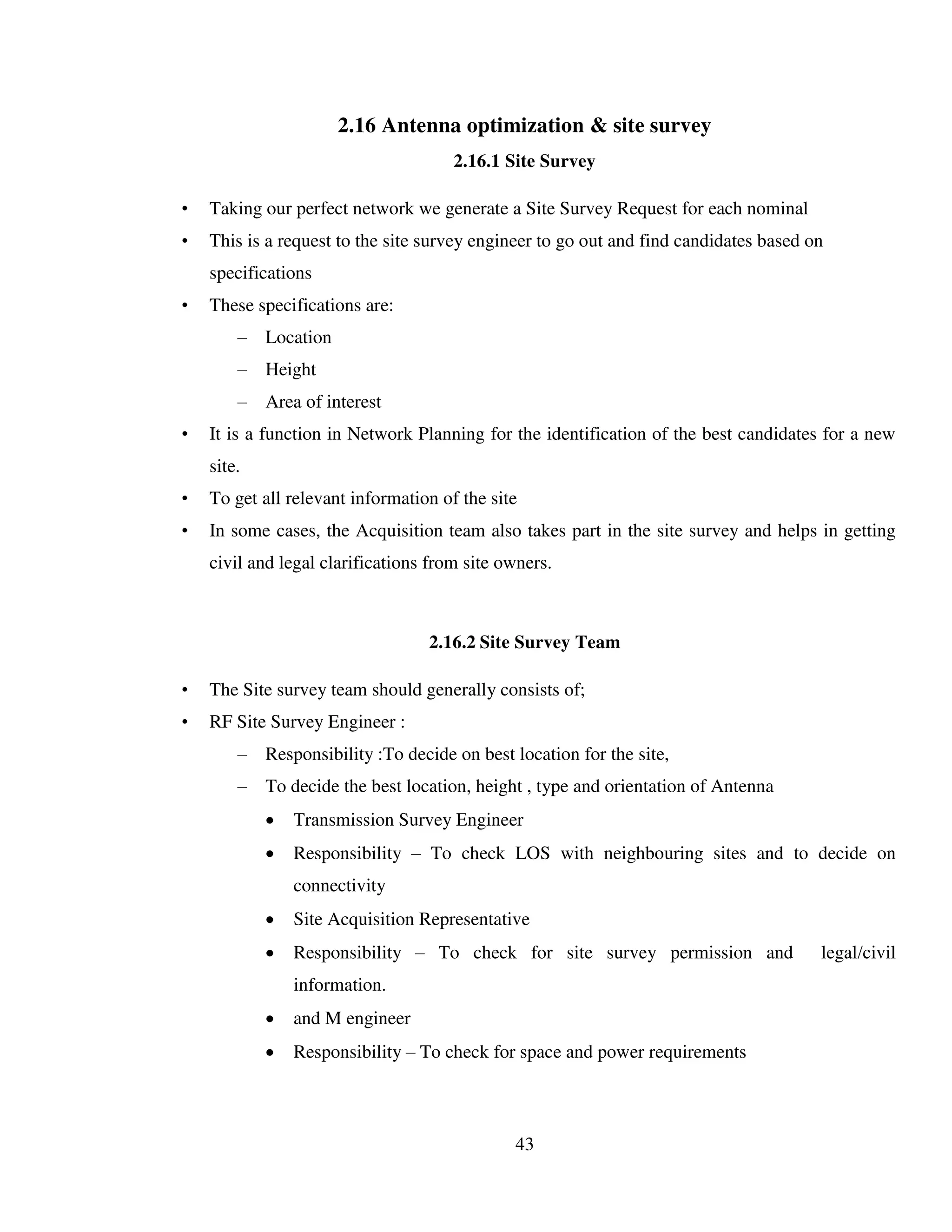 43
2.16 Antenna optimization & site survey
2.16.1 Site Survey
• Taking our perfect network we generate a Site Survey Request for each nominal
• This is a request to the site survey engineer to go out and find candidates based on
specifications
• These specifications are:
– Location
– Height
– Area of interest
• It is a function in Network Planning for the identification of the best candidates for a new
site.
• To get all relevant information of the site
• In some cases, the Acquisition team also takes part in the site survey and helps in getting
civil and legal clarifications from site owners.
2.16.2 Site Survey Team
• The Site survey team should generally consists of;
• RF Site Survey Engineer :
– Responsibility :To decide on best location for the site,
– To decide the best location, height , type and orientation of Antenna
 Transmission Survey Engineer
 Responsibility – To check LOS with neighbouring sites and to decide on
connectivity
 Site Acquisition Representative
 Responsibility – To check for site survey permission and legal/civil
information.
 and M engineer
 Responsibility – To check for space and power requirements
 
