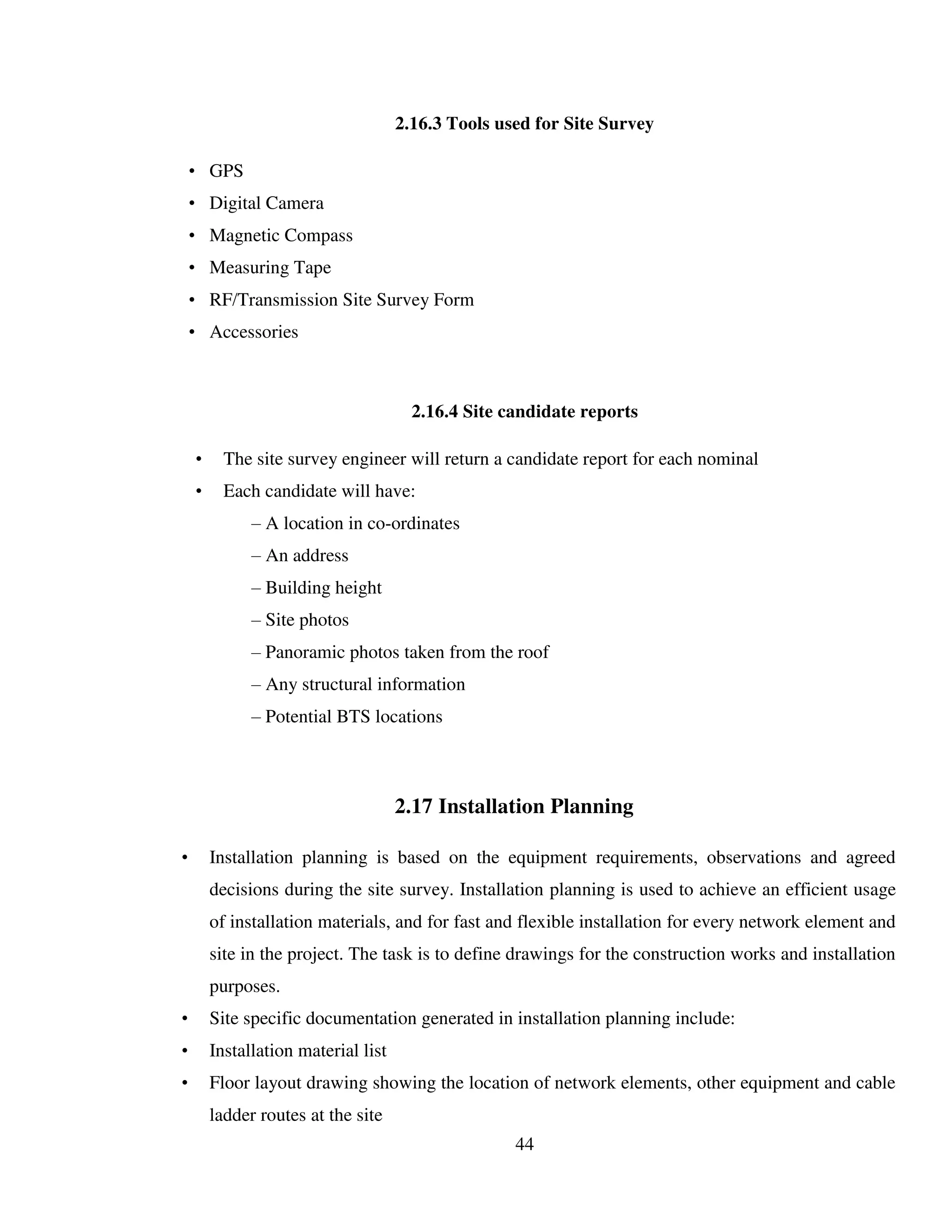 44
2.16.3 Tools used for Site Survey
• GPS
• Digital Camera
• Magnetic Compass
• Measuring Tape
• RF/Transmission Site Survey Form
• Accessories
2.16.4 Site candidate reports
• The site survey engineer will return a candidate report for each nominal
• Each candidate will have:
– A location in co-ordinates
– An address
– Building height
– Site photos
– Panoramic photos taken from the roof
– Any structural information
– Potential BTS locations
2.17 Installation Planning
• Installation planning is based on the equipment requirements, observations and agreed
decisions during the site survey. Installation planning is used to achieve an efficient usage
of installation materials, and for fast and flexible installation for every network element and
site in the project. The task is to define drawings for the construction works and installation
purposes.
• Site specific documentation generated in installation planning include:
• Installation material list
• Floor layout drawing showing the location of network elements, other equipment and cable
ladder routes at the site
 