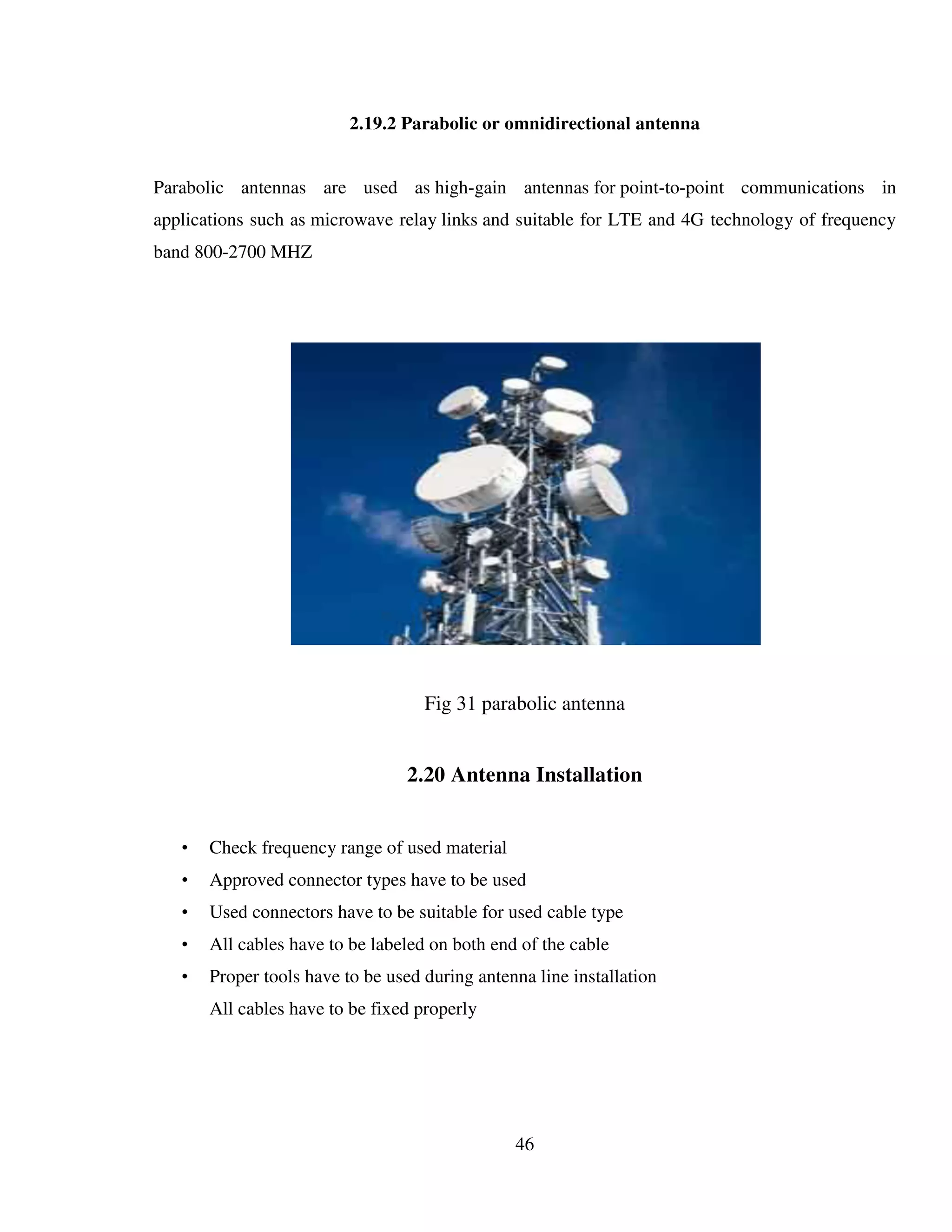 46
2.19.2 Parabolic or omnidirectional antenna
Parabolic antennas are used as high-gain antennas for point-to-point communications in
applications such as microwave relay links and suitable for LTE and 4G technology of frequency
band 800-2700 MHZ
Fig 31 parabolic antenna
2.20 Antenna Installation
• Check frequency range of used material
• Approved connector types have to be used
• Used connectors have to be suitable for used cable type
• All cables have to be labeled on both end of the cable
• Proper tools have to be used during antenna line installation
All cables have to be fixed properly
 