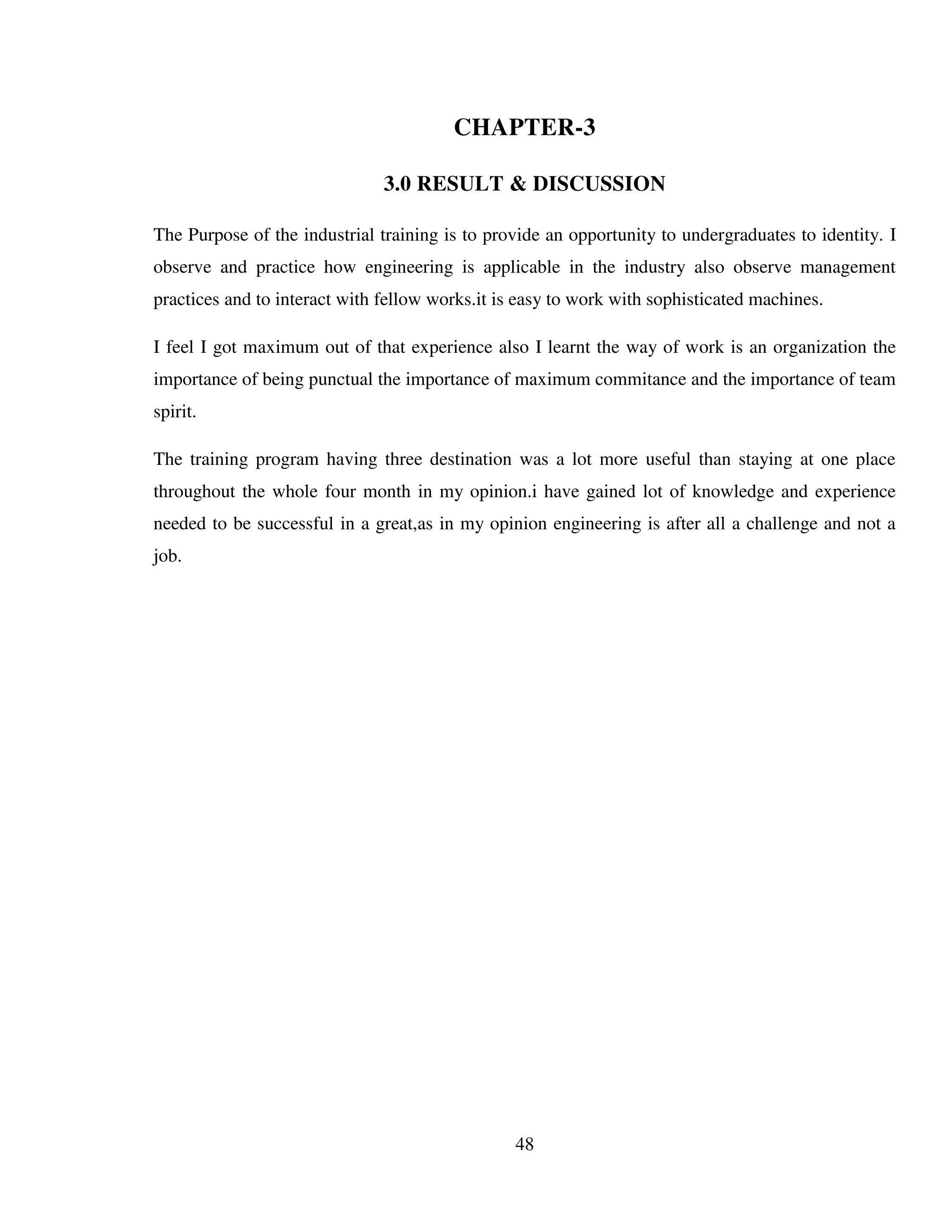 48
CHAPTER-3
3.0 RESULT & DISCUSSION
The Purpose of the industrial training is to provide an opportunity to undergraduates to identity. I
observe and practice how engineering is applicable in the industry also observe management
practices and to interact with fellow works.it is easy to work with sophisticated machines.
I feel I got maximum out of that experience also I learnt the way of work is an organization the
importance of being punctual the importance of maximum commitance and the importance of team
spirit.
The training program having three destination was a lot more useful than staying at one place
throughout the whole four month in my opinion.i have gained lot of knowledge and experience
needed to be successful in a great,as in my opinion engineering is after all a challenge and not a
job.
 