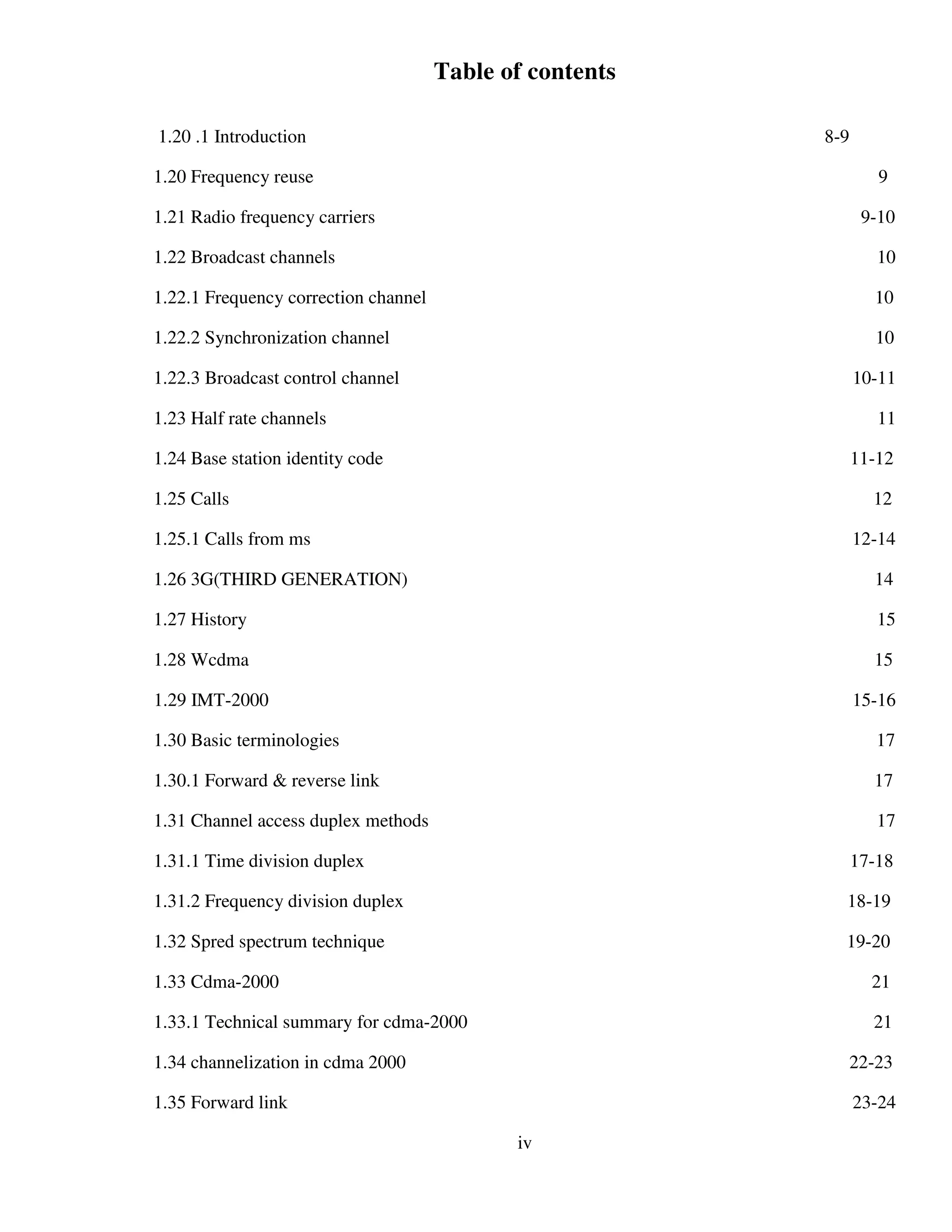 Table of contents
1.20 .1 Introduction 8-9
1.20 Frequency reuse 9
1.21 Radio frequency carriers 9-10
1.22 Broadcast channels 10
1.22.1 Frequency correction channel 10
1.22.2 Synchronization channel 10
1.22.3 Broadcast control channel 10-11
1.23 Half rate channels 11
1.24 Base station identity code 11-12
1.25 Calls 12
1.25.1 Calls from ms 12-14
1.26 3G(THIRD GENERATION) 14
1.27 History 15
1.28 Wcdma 15
1.29 IMT-2000 15-16
1.30 Basic terminologies 17
1.30.1 Forward & reverse link 17
1.31 Channel access duplex methods 17
1.31.1 Time division duplex 17-18
1.31.2 Frequency division duplex 18-19
1.32 Spred spectrum technique 19-20
1.33 Cdma-2000 21
1.33.1 Technical summary for cdma-2000 21
1.34 channelization in cdma 2000 22-23
1.35 Forward link 23-24
iv
 