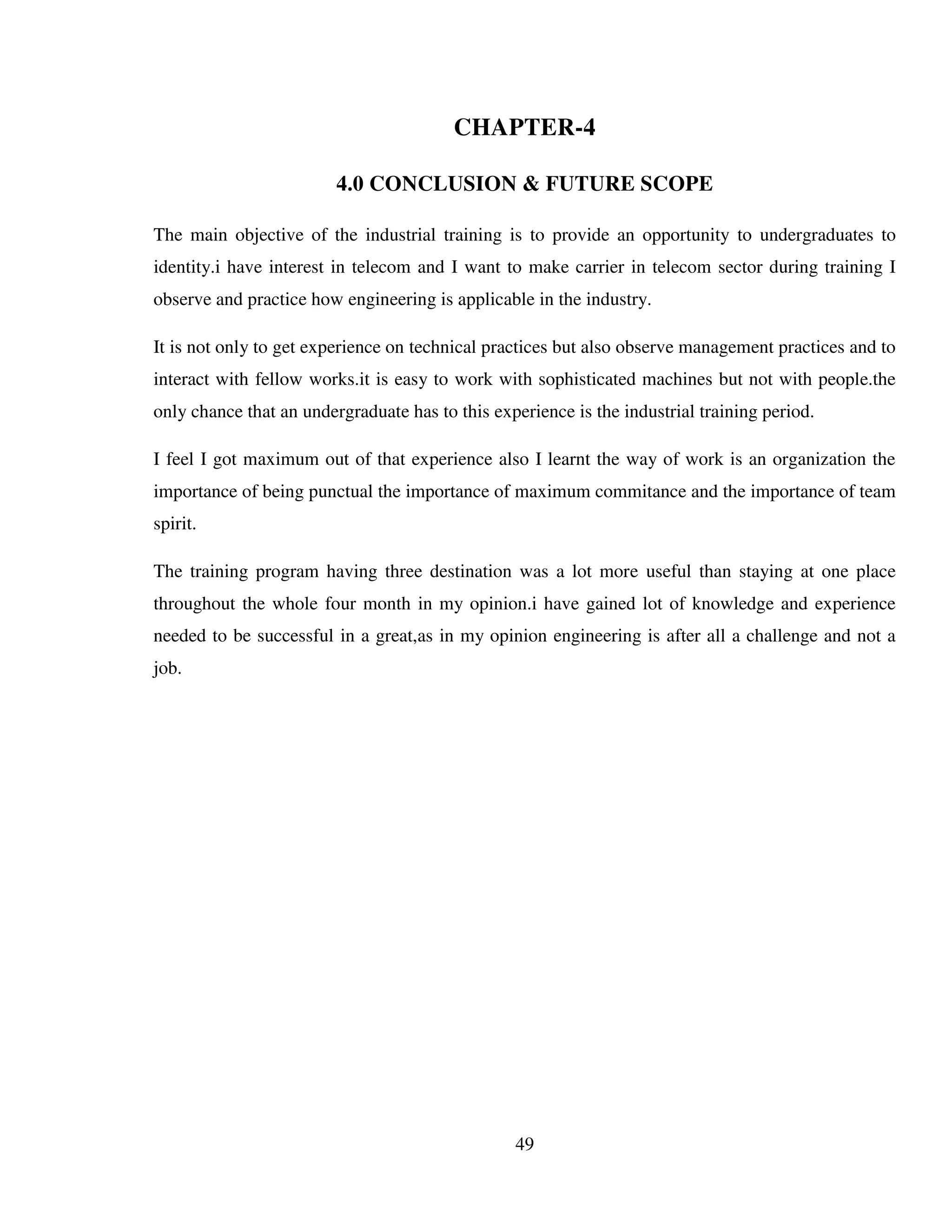 49
CHAPTER-4
4.0 CONCLUSION & FUTURE SCOPE
The main objective of the industrial training is to provide an opportunity to undergraduates to
identity.i have interest in telecom and I want to make carrier in telecom sector during training I
observe and practice how engineering is applicable in the industry.
It is not only to get experience on technical practices but also observe management practices and to
interact with fellow works.it is easy to work with sophisticated machines but not with people.the
only chance that an undergraduate has to this experience is the industrial training period.
I feel I got maximum out of that experience also I learnt the way of work is an organization the
importance of being punctual the importance of maximum commitance and the importance of team
spirit.
The training program having three destination was a lot more useful than staying at one place
throughout the whole four month in my opinion.i have gained lot of knowledge and experience
needed to be successful in a great,as in my opinion engineering is after all a challenge and not a
job.
 