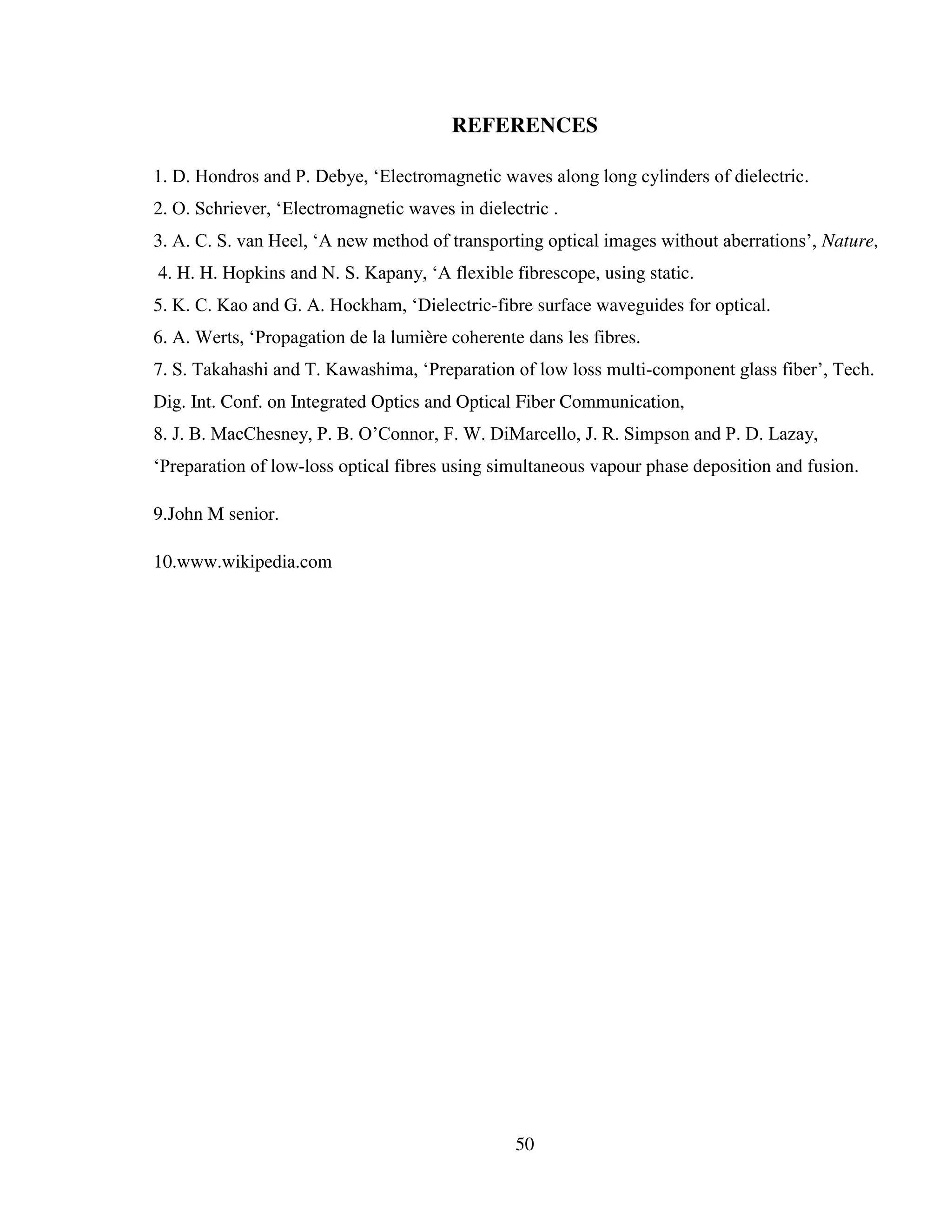 50
REFERENCES
1. D. Hondros and P. Debye, ‘Electromagnetic waves along long cylinders of dielectric.
2. O. Schriever, ‘Electromagnetic waves in dielectric .
3. A. C. S. van Heel, ‘A new method of transporting optical images without aberrations’, Nature,
4. H. H. Hopkins and N. S. Kapany, ‘A flexible fibrescope, using static.
5. K. C. Kao and G. A. Hockham, ‘Dielectric-fibre surface waveguides for optical.
6. A. Werts, ‘Propagation de la lumière coherente dans les fibres.
7. S. Takahashi and T. Kawashima, ‘Preparation of low loss multi-component glass fiber’, Tech.
Dig. Int. Conf. on Integrated Optics and Optical Fiber Communication,
8. J. B. MacChesney, P. B. O’Connor, F. W. DiMarcello, J. R. Simpson and P. D. Lazay,
‘Preparation of low-loss optical fibres using simultaneous vapour phase deposition and fusion.
9.John M senior.
10.www.wikipedia.com
 