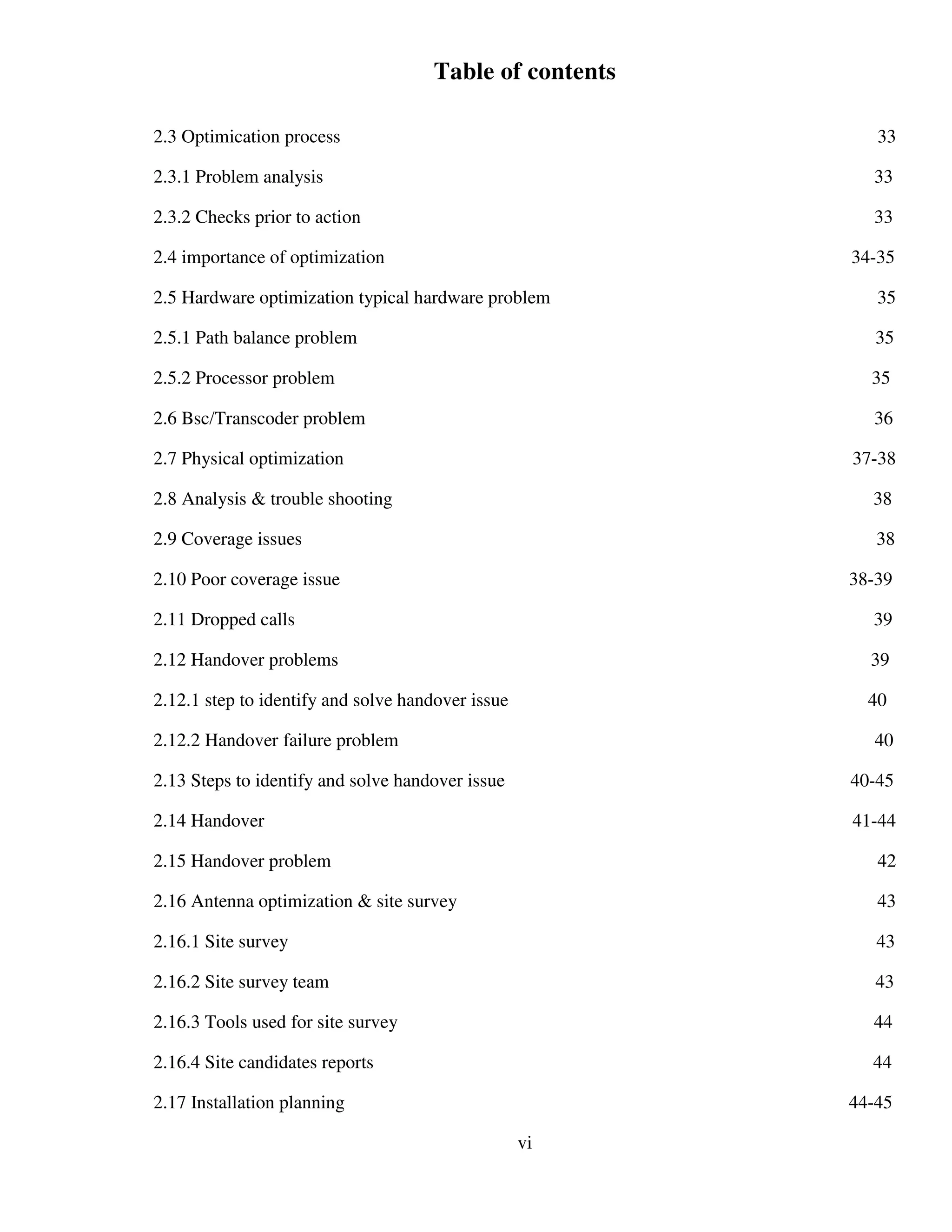 Table of contents
2.3 Optimication process 33
2.3.1 Problem analysis 33
2.3.2 Checks prior to action 33
2.4 importance of optimization 34-35
2.5 Hardware optimization typical hardware problem 35
2.5.1 Path balance problem 35
2.5.2 Processor problem 35
2.6 Bsc/Transcoder problem 36
2.7 Physical optimization 37-38
2.8 Analysis & trouble shooting 38
2.9 Coverage issues 38
2.10 Poor coverage issue 38-39
2.11 Dropped calls 39
2.12 Handover problems 39
2.12.1 step to identify and solve handover issue 40
2.12.2 Handover failure problem 40
2.13 Steps to identify and solve handover issue 40-45
2.14 Handover 41-44
2.15 Handover problem 42
2.16 Antenna optimization & site survey 43
2.16.1 Site survey 43
2.16.2 Site survey team 43
2.16.3 Tools used for site survey 44
2.16.4 Site candidates reports 44
2.17 Installation planning 44-45
vi
 
