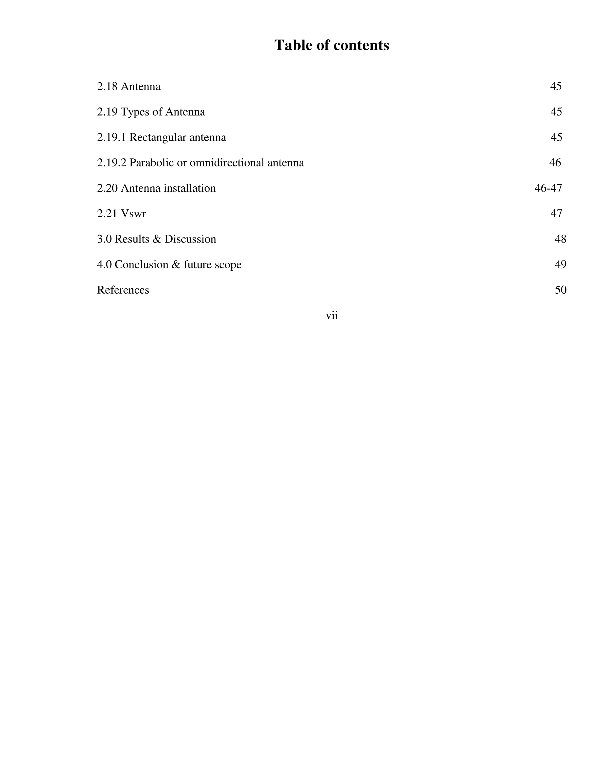 Table of contents
2.18 Antenna 45
2.19 Types of Antenna 45
2.19.1 Rectangular antenna 45
2.19.2 Parabolic or omnidirectional antenna 46
2.20 Antenna installation 46-47
2.21 Vswr 47
3.0 Results & Discussion 48
4.0 Conclusion & future scope 49
References 50
vii
 