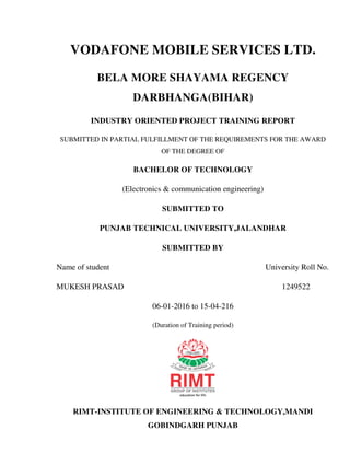 VODAFONE MOBILE SERVICES LTD.
BELA MORE SHAYAMA REGENCY
DARBHANGA(BIHAR)
INDUSTRY ORIENTED PROJECT TRAINING REPORT
SUBMITTED IN PARTIAL FULFILLMENT OF THE REQUIREMENTS FOR THE AWARD
OF THE DEGREE OF
BACHELOR OF TECHNOLOGY
(Electronics & communication engineering)
SUBMITTED TO
PUNJAB TECHNICAL UNIVERSITY,JALANDHAR
SUBMITTED BY
Name of student University Roll No.
MUKESH PRASAD 1249522
06-01-2016 to 15-04-216
(Duration of Training period)
RIMT-INSTITUTE OF ENGINEERING & TECHNOLOGY,MANDI
GOBINDGARH PUNJAB
 