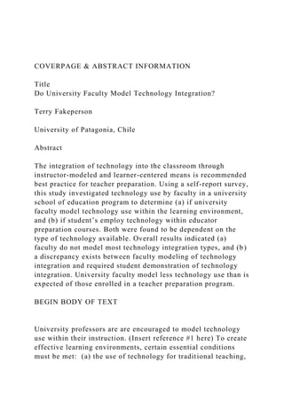 COVERPAGE & ABSTRACT INFORMATION
Title
Do University Faculty Model Technology Integration?
Terry Fakeperson
University of Patagonia, Chile
Abstract
The integration of technology into the classroom through
instructor-modeled and learner-centered means is recommended
best practice for teacher preparation. Using a self-report survey,
this study investigated technology use by faculty in a university
school of education program to determine (a) if university
faculty model technology use within the learning environment,
and (b) if student’s employ technology within educator
preparation courses. Both were found to be dependent on the
type of technology available. Overall results indicated (a)
faculty do not model most technology integration types, and (b)
a discrepancy exists between faculty modeling of technology
integration and required student demonstration of technology
integration. University faculty model less technology use than is
expected of those enrolled in a teacher preparation program.
BEGIN BODY OF TEXT
University professors are are encouraged to model technology
use within their instruction. (Insert reference #1 here) To create
effective learning environments, certain essential conditions
must be met: (a) the use of technology for traditional teaching,
 