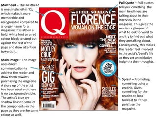 Masthead – The masthead
is one single letter, ‘Q’,
which makes it more
memorable and
recognisable compared to
a longer name for a
magazine. It is also in a
bold, white font on a red
colour block to stand out
against the rest of the
page and draw attention
towards it.
Pull Quote – Pull quotes
tell you something the
main headliners are
talking about in their
interview in the
magazine. This gives the
readers a glimpse of
what to look forward to
and try to find out what
they are talking about.
Consequently, this makes
the reader feel involved
in the artist’s/band’s life
as they get an exclusive
insight to their thoughts.Main Image – The image
uses direct
communication to
address the reader and
draw them towards
purchasing the magazine.
A close up of the artist
has been used and there
is no background visible.
The artist’s blue eye
shadow links to some of
the components on the
page as they are the same
colour as well.
Splash – Promoting
something using a
graphic. Gives
something for the
readers to look
forward to if they
purchase the
magazine.
 